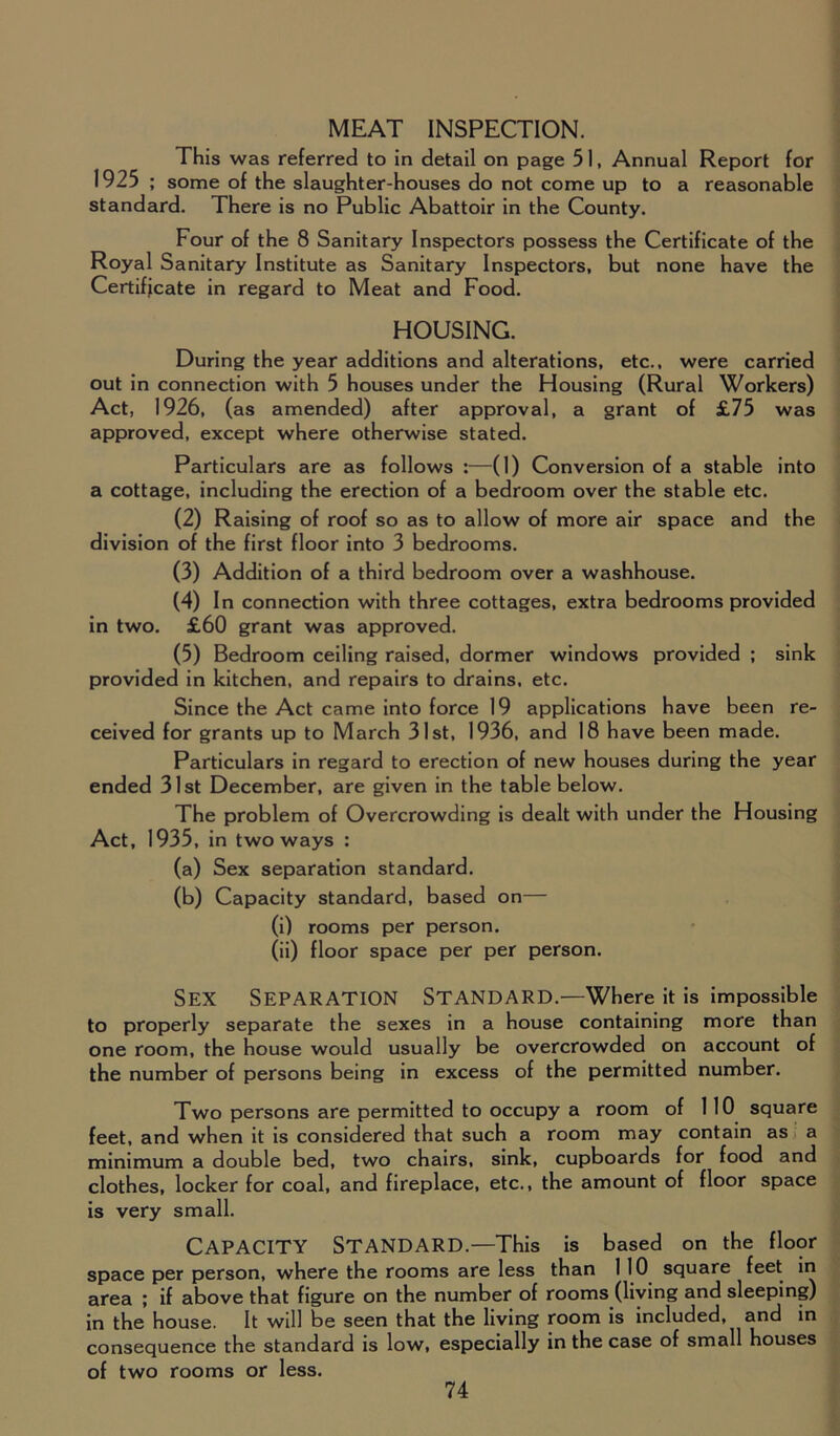 MEAT INSPECTION. This was referred to in detail on page 51, Annual Report for 1925 ; some of the slaughter-houses do not come up to a reasonable standard. There is no Public Abattoir in the County. Four of the 8 Sanitary Inspectors possess the Certificate of the Royal Sanitary Institute as Sanitary Inspectors, but none have the Certificate in regard to Meat and Food. HOUSING. During the year additions and alterations, etc., were carried out in connection with 5 houses under the Housing (Rural Workers) Act, 1926, (as amended) after approval, a grant of £75 was approved, except where otherwise stated. Particulars are as follows :—(1) Conversion of a stable into a cottage, including the erection of a bedroom over the stable etc. (2) Raising of roof so as to allow of more air space and the division of the first floor into 3 bedrooms. (3) Addition of a third bedroom over a washhouse. (4) In connection with three cottages, extra bedrooms provided in two. £60 grant was approved. (5) Bedroom ceiling raised, dormer windows provided ; sink provided in kitchen, and repairs to drains, etc. Since the Act came into force 19 applications have been re- ceived for grants up to March 31st, 1936, and 18 have been made. Particulars in regard to erection of new houses during the year ended 31st December, are given in the table below. The problem of Overcrowding is dealt with under the Housing Act, 1935, in two ways : (a) Sex separation standard. (b) Capacity standard, based on— (i) rooms per person. (ii) floor space per per person. Sex Separation Standard.—Where it is impossible to properly separate the sexes in a house containing more than one room, the house would usually be overcrowded on account of the number of persons being in excess of the permitted number. Two persons are permitted to occupy a room of 110 square feet, and when it is considered that such a room may contain as a minimum a double bed, two chairs, sink, cupboards for food and clothes, locker for coal, and fireplace, etc., the amount of floor space is very small. Capacity Standard.—This is based on the floor space per person, where the rooms are less than 1 10 square feet in area ; if above that figure on the number of rooms (living and sleeping) in the house. It will be seen that the living room is included, and in consequence the standard is low, especially in the case of small houses of two rooms or less.