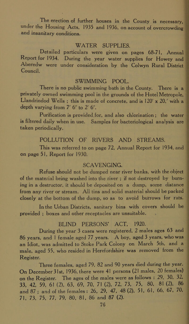 The erection of further houses in the County is necessary, under the Housing Acts, 1935 and 1936, on account of overcrowding and insanitary conditions. WATER SUPPLIES. Detailed particulars were given on pages 68-71, Annual Report for 1934. During the year water supplies for Howey and Aberedw were under consideration by the Colwyn Rural District Council. SWIMMING POOL. There is no public swimming bath in the County. There is a privately owned swimming pool in the grounds of the Hotel Metropole, Llandrindod Wells ; this is made of concrete, and is 120' x 20/ with a depth varying from 7' 6 to 2' 6. Purification is provided for, and also chlorination ; the water is filtered daily when in use. Samples for bacteriological analysis are taken periodically. POLLUTION OF RIVERS AND STREAMS. This was referred to on page 72, Annual Report for 1934, and on page 5 I, Report for 1930. SCAVENGING. Refuse should not be dumped near river banks, with the object of the material being washed into the river ; if not destroyed by burn- ing in a destructor, it should be deposited on a dump, some distance from any river or stream. All tins and solid material should be packed closely at the bottom of the dump, so as to avoid burrows for rats. In the Urban Districts, sanitary bins with covers should be provided ; boxes and other receptacles are unsuitable. BLIND PERSONS’ ACT, 1920. During the year 3 cases were registered, 2 males ages 63 and 86 years, and 1 female aged 77 years. A boy, aged 3 years, who was an Idiot, was admitted to Stoke Park Colony on March 5th, and a male, aged 55, who resided in Herefordshire was removed from the Register. Three females, aged 79, 82 and 90 years died during the year. On December 31st, 1936, there were 41 persons (21 males, 20 females) on the Register. The ages of the males were as follows : 29, 30, 32, 33, 42, 59, 61 (2), 63, 69, 70, 71 (2), 72, 73, 75, 80, 81 (2), 86 and 87 ; and of the females : 26, 29, 47, 48 (2), 51, 61, 66, 67, 70, 71, 73, 75, 77, 79, 80, 81, 86 and 87 (2).