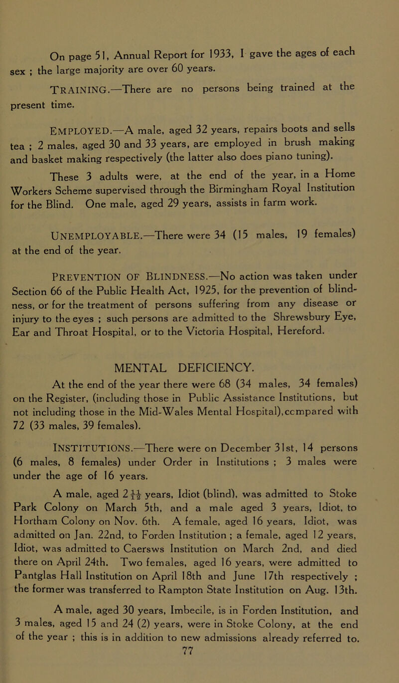 On page 51, Annual Report for 1933, I gave the ages of each sex ; the large majority are over 60 years. TRAINING.—There are no persons being trained at the present time. EMPLOYED.—A male, aged 32 years, repairs boots and sells tea ; 2 males, aged 30 and 33 years, are employed in brush making and basket making respectively (the latter also does piano tuning). These 3 adults were, at the end of the year, in a Home Workers Scheme supervised through the Birmingham Royal Institution for the Blind. One male, aged 29 years, assists in farm work. UNEMPLOYABLE.—There were 34 (15 males, 19 females) at the end of the year. Prevention of Blindness.—No action was taken under Section 66 of the Public Health Act, 1925, for the prevention of blind- ness, or for the treatment of persons suffering from any disease or injury to the eyes ; such persons are admitted to the Shrewsbury Eye, Ear and Throat Hospital, or to the Victoria Hospital, Hereford. MENTAL DEFICIENCY. At the end of the year there were 68 (34 males, 34 females) on the Register, (including those in Public Assistance Institutions, but not including those in the Mid-Wales Mental Hospital),compared with 72 (33 males, 39 females). INSTITUTIONS.—There were on December 31st, 14 persons (6 males, 8 females) under Order in Institutions ; 3 males were under the age of 16 years. A male, aged 2 years, Idiot (blind), was admitted to Stoke Park Colony on March 5th, and a male aged 3 years, Idiot, to Hortham Colony on Nov. 6th. A female, aged 16 years, Idiot, was admitted on Jan. 22nd, to Forden Institution ; a female, aged 12 years, Idiot, was admitted to Caersws Institution on March 2nd, and died there on April 24th. Two females, aged 16 years, were admitted to Pantglas Hall Institution on April 18th and June 17th respectively ; the former was transferred to Rampton State Institution on Aug. 13th. A male, aged 30 years, Imbecile, is in Forden Institution, and 3 males, aged 1 5 and 24 (2) years, were in Stoke Colony, at the end of the year ; this is in addition to new admissions already referred to.