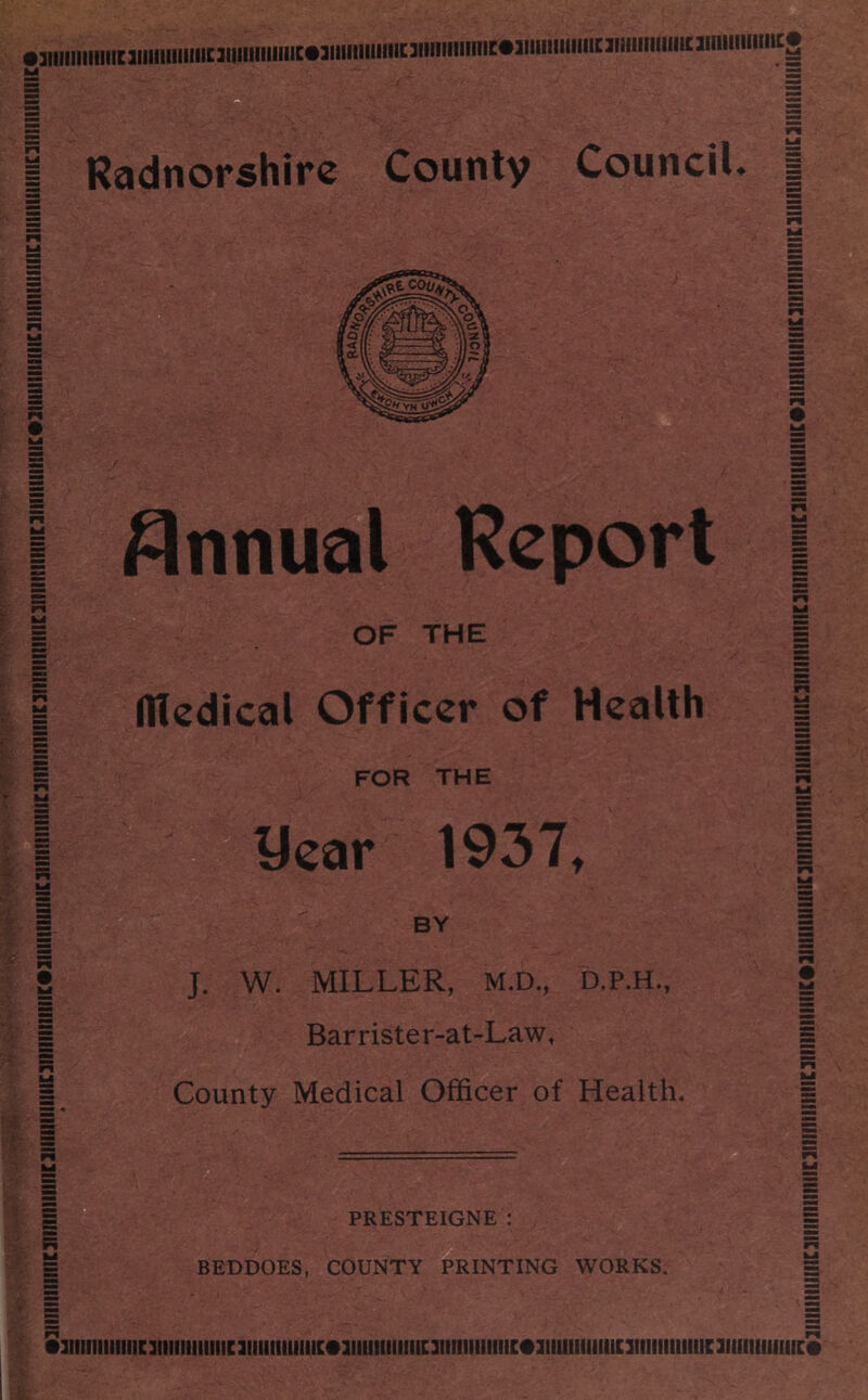 nmmimiiniiumiimcsummimcwiiiimMiommmucwimmmiiniMiiuiiioiimHMHcg I Radnorshire County Council. | y Annual Report OF THE Hledical Officer of Health FOR THE year 1937, BY J. W. MILLER, M.D., D.P.H., Barrister-at-Law, County Medical Officer of Health. PRESTEIGNE : BEDDOES, COUNTY PRINTING WORKS. •3iiiiiiiiiiiic3iiiiiiiiiiiic3iimiimiic»3mnmiiiic3iiiiiiiiiiiic«iiiiimmiic3iimiiiiiiii;3iim(iiimc«