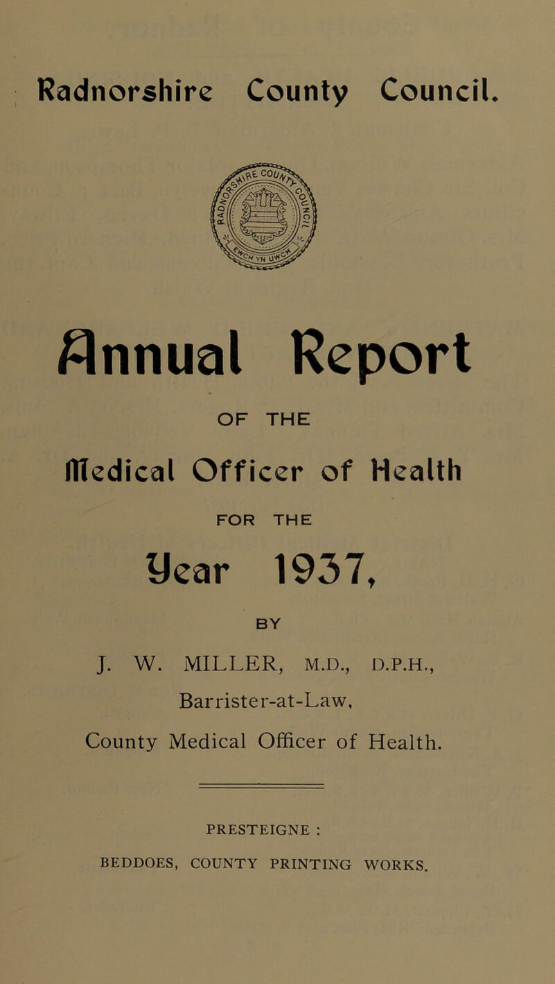 Radnorshire County Council. Annual Report OF THE llledical Officer of Health FOR THE year 1937, BY J. W. MILLER, M.D., D.P.H., Barrister-at-Law, County Medical Officer of Health. PRESTEIGNE : BEDDOES, COUNTY PRINTING WORKS.