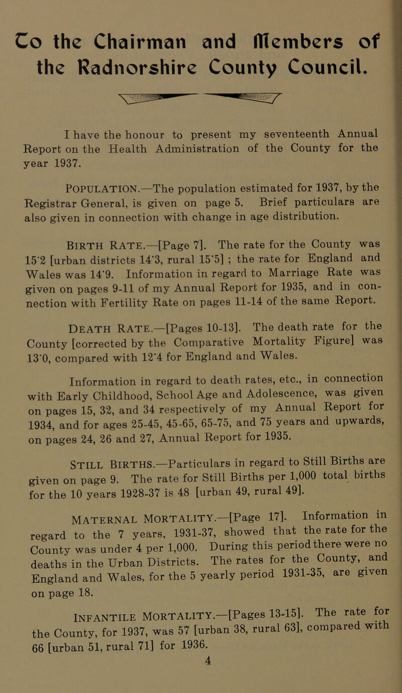 Co the Chairman and ITlembers of the Radnorshire County Council. I have the honour to present my seventeenth Annual Report on the Health Administration of the County for the year 1937. Population.—The population estimated for 1937, by the Registrar General, is given on page 5. Brief particulars are also given in connection with change in age distribution. BIRTH Rate.—[Page 7]. The rate for the County was 15'2 [urban districts 14'3, rural 15*5] ; the rate for England and Wales was 14‘9. Information in regard to Marriage Rate was given on pages 9-11 of my Annual Report for 1935, and in con- nection with Fertility Rate on pages 11-14 of the same Report. Death Rate.—[Pages 10-13]. The death rate for the County [corrected by the Comparative Mortality Figure] was 13‘0, compared with 12'4 for England and Wales. Information in regard to death rates, etc., in connection with Early Childhood, School Age and Adolescence, was given on pages 15, 32, and 34 respectively of my Annual Report for 1934, and for ages 25-45, 45-65, 65-75, and 75 years and upwards, on pages 24, 26 and 27, Annual Report for 1935. STILL Births.—Particulars in regard to Still Births are given on page 9. The rate for Still Births per 1,000 total births for the 10 years 1928-37 is 48 [urban 49, rural 49]. MATERNAL MORTALITY.—[Page 17]. Information in regard to the 7 years, 1931-37, showed that the rate for the County was under 4 per 1,000. During this period there were no deaths in the Urban Districts. The rates for the County, and England and Wales, for the 5 yearly period 1931-35, are given INFANTILE MORTALITY.—[Pages 13-15]. The rate for the County, for 1937, was 57 [urban 38, rural 63], compared with 66 [urban 51, rural 71] for 1936. on page 18.