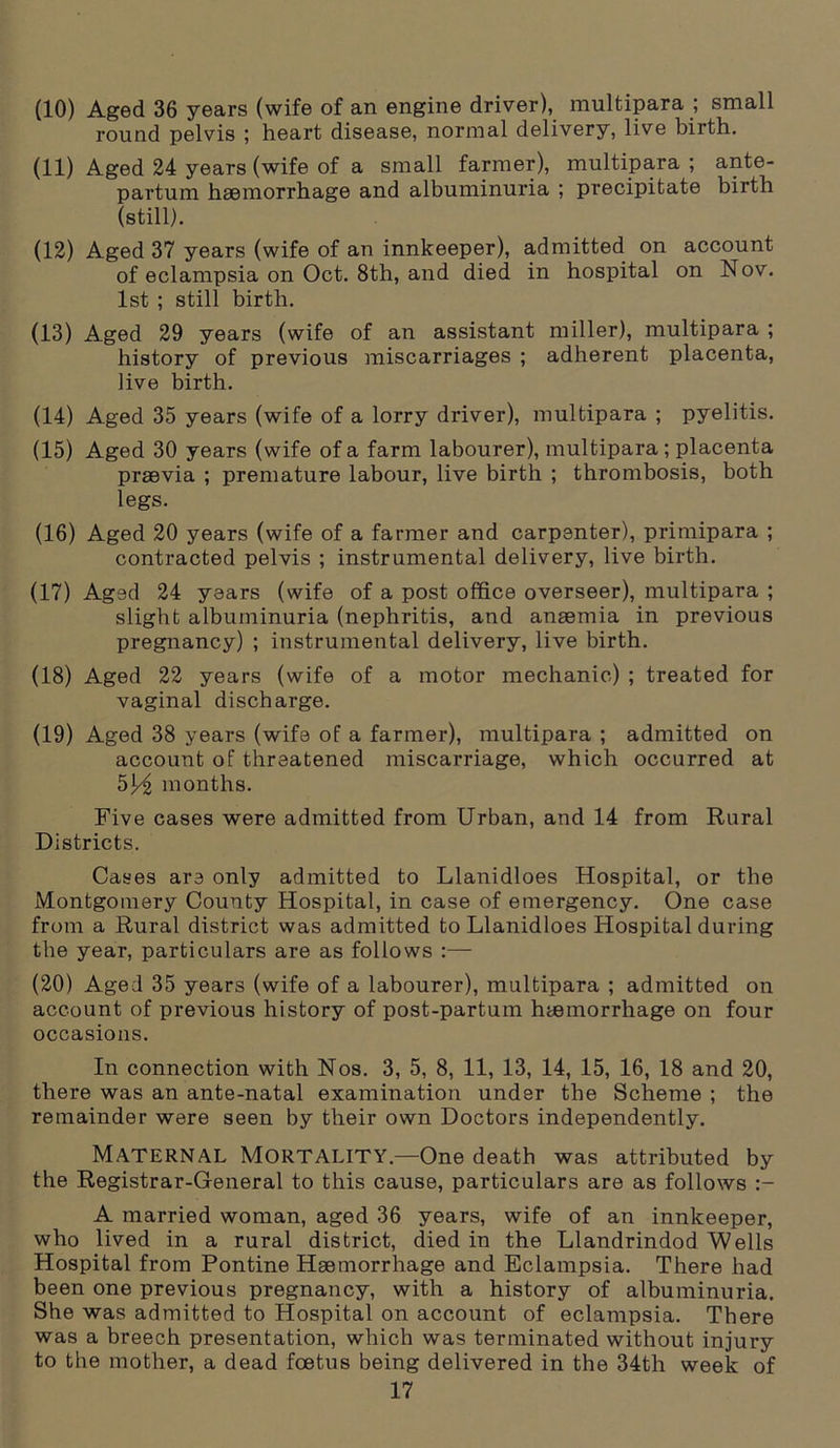 (10) Aged 36 years (wife of an engine driver), multipara ; small round pelvis ; heart disease, normal delivery, live birth. (11) Aged 24 years (wife of a small farmer), multipara ; ante- partum haemorrhage and albuminuria ; precipitate birth (still). (12) Aged 37 years (wife of an innkeeper), admitted on account of eclampsia on Oct. 8th, and died in hospital on Nov. 1st ; still birth. (13) Aged 29 years (wife of an assistant miller), multipara ; history of previous miscarriages ; adherent placenta, live birth. (14) Aged 35 years (wife of a lorry driver), multipara ; pyelitis. (15) Aged 30 years (wife of a farm labourer), multipara; placenta praevia ; premature labour, live birth ; thrombosis, both legs. (16) Aged 20 years (wife of a fanner and carpenter), primipara ; contracted pelvis ; instrumental delivery, live birth. (17) Aged 24 years (wife of a post office overseer), multipara ; slight albuminuria (nephritis, and anaemia in previous pregnancy) ; instrumental delivery, live birth. (18) Aged 22 years (wife of a motor mechanic) ; treated for vaginal discharge. (19) Aged 38 years (wife of a farmer), multipara ; admitted on account of threatened miscarriage, which occurred at 5j^ months. Five cases were admitted from Urban, and 14 from Rural Districts. Cases are only admitted to Llanidloes Hospital, or the Montgomery County Hospital, in case of emergency. One case from a Rural district was admitted to Llanidloes Hospital during the year, particulars are as follows :— (20) Aged 35 years (wife of a labourer), multipara ; admitted on account of previous history of post-partum haemorrhage on four occasions. In connection with Nos. 3, 5, 8, 11, 13, 14, 15, 16, 18 and 20, there was an ante-natal examination under the Scheme ; the remainder were seen by their own Doctors independently. Maternal Mortality.—One death was attributed by the Registrar-General to this cause, particulars are as follows A married woman, aged 36 years, wife of an innkeeper, who lived in a rural district, died in the Llandrindod Wells Hospital from Pontine Haemorrhage and Eclampsia. There had been one previous pregnancy, with a history of albuminuria. She was admitted to Hospital on account of eclampsia. There was a breech presentation, which was terminated without injury to the mother, a dead foetus being delivered in the 34th week of