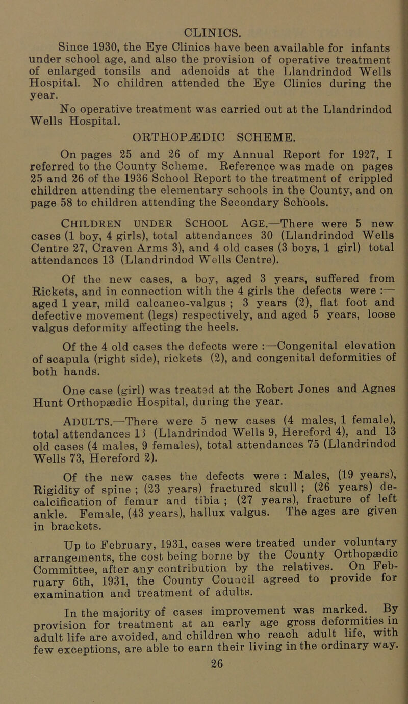 CLINICS. Since 1930, the Eye Clinics have been available for infants under school age, and also the provision of operative treatment of enlarged tonsils and adenoids at the Llandrindod Wells Hospital. No children attended the Eye Clinics during the year. No operative treatment was carried out at the Llandrindod Wells Hospital. ORTHOPAEDIC SCHEME. On pages 25 and 26 of my Annual Report for 1927, I referred to the County Scheme. Reference was made on pages 25 and 26 of the 1936 School Report to the treatment of crippled children attending the elementary schools in the County, and on page 58 to children attending the Secondary Schools. Children under School Age—There were 5 new cases (1 boy, 4 girls), total attendances 30 (Llandrindod Wells Centre 27, Craven Arms 3), and 4 old cases (3 boys, 1 girl) total attendances 13 (Llandrindod Wells Centre). Of the new cases, a boy, aged 3 years, suffered from Rickets, and in connection with the 4 girls the defects were :— aged 1 year, mild calcaneo-valgus ; 3 years (2), flat foot and defective movement (legs) respectively, and aged 5 years, loose valgus deformity affecting the heels. Of the 4 old cases the defects were :—Congenital elevation of scapula (right side), rickets (2), and congenital deformities of both hands. One case (girl) was treated at the Robert Jones and Agnes Hunt Orthopaedic Hospital, during the year. ADULTS.—There were 5 new cases (4 males, 1 female), total attendances 11 (Llandrindod Wells 9, Hereford 4), and 13 old cases (4 males, 9 females), total attendances 75 (Llandrindod Wells 73, Hereford 2). Of the new cases the defects were : Males, (19 years), Rigidity of spine ; (23 years) fractured skull ; (26 years) de- calcification of femur and tibia ; (27 years), fracture of left ankle. Female, (43 years), hallux valgus. The ages are given in brackets. Up to February, 1931, cases were treated under voluntary arrangements, the cost being borne by the County Orthopaedic Committee, after any contribution by the relatives. On Feb- ruary 6th, 1931, the County Council agreed to provide for examination and treatment of adults. In the majority of cases improvement was marked. By provision for treatment at an early age gross deformities in , adult life are avoided, and children who reach adult life, with few exceptions, are able to earn their living in the ordinary way.