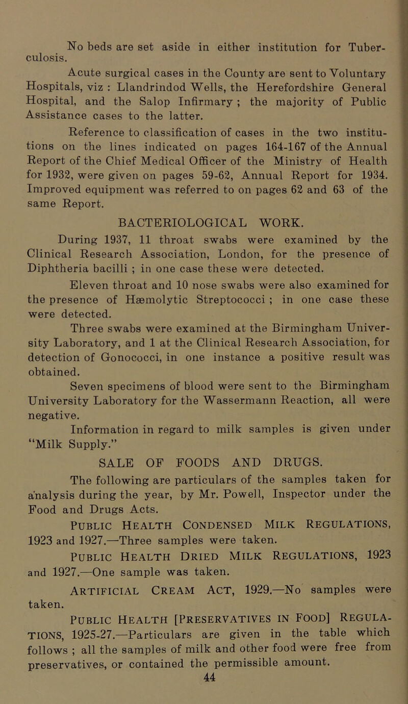 No beds are set aside in either institution for Tuber- culosis. Acute surgical cases in the County are sent to Voluntary Hospitals, viz : Llandrindod Wells, the Herefordshire General Hospital, and the Salop Infirmary ; the majority of Public Assistance cases to the latter. Reference to classification of cases in the two institu- tions on the lines indicated on pages 164-167 of the Annual Report of the Chief Medical Officer of the Ministry of Health for 1932, were given on pages 59-62, Annual Report for 1934. Improved equipment was referred to on pages 62 and 63 of the same Report. BACTERIOLOGICAL WORK. During 1937, 11 throat swabs were examined by the Clinical Research Association, London, for the presence of Diphtheria bacilli ; in one case these were detected. Eleven throat and 10 nose swabs were also examined for the presence of Haemolytic Streptococci ; in one case these were detected. Three swabs were examined at the Birmingham Univer- sity Laboratory, and 1 at the Clinical Research Association, for detection of Gonococci, in one instance a positive result was obtained. Seven specimens of blood were sent to the Birmingham University Laboratory for the Wassermann Reaction, all were negative. Information in regard to milk samples is given under “Milk Supply.” SALE OF FOODS AND DRUGS. The following are particulars of the samples taken for analysis during the year, by Mr. Powell, Inspector under the Food and Drugs Acts. Public Health Condensed Milk Regulations, 1923 and 1927.—'Three samples were taken. Public Health Dried Milk Regulations, 1923 and 1927.—One sample was taken. Artificial Cream Act, 1929.—No samples were taken. Public Health [Preservatives in Food] Regula- tions, 1925-27.—Particulars are given in the table which follows ; all the samples of milk and other food were free from preservatives, or contained the permissible amount.