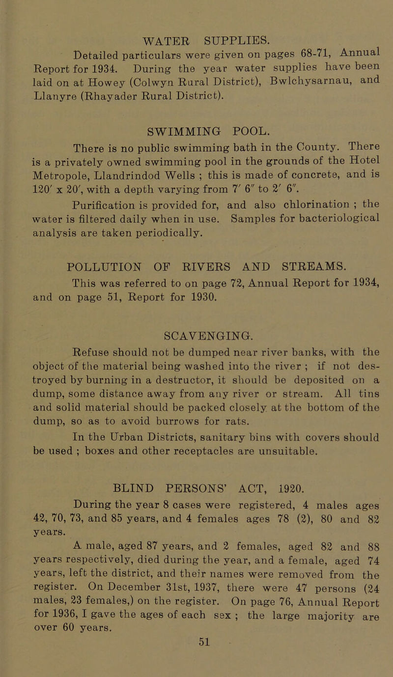 WATER SUPPLIES. Detailed particulars were given on pages 68-71, Annual Report for 1934. During the year water supplies have been laid on at Howey (Colwyn Rural District), Bwlchysarnau, and Llanyre (Rhayader Rural District). SWIMMING POOL. There is no public swimming bath in the County. There is a privately owned swimming pool in the grounds of the Hotel Metropole, Llandrindod Wells ; this is made of concrete, and is 120' x 20', with a depth varying from 7' 6 to 2' 6. Purification is provided for, and also chlorination ; the water is filtered daily when in use. Samples for bacteriological analysis are taken periodically. POLLUTION OF RIVERS AND STREAMS. This was referred to on page 72, Annual Report for 1934, and on page 51, Report for 1930. SCAVENGING. Refuse should not be dumped near river banks, with the object of the material being washed into the river ; if not des- troyed by burning in a destructor, it should be deposited on a dump, some distance away from any river or stream. All tins and solid material should be packed closely at the bottom of the dump, so as to avoid burrows for rats. In the Urban Districts, sanitary bins with covers should be used ; boxes and other receptacles are unsuitable. BLIND PERSONS’ ACT, 1920. During the year 8 cases were registered, 4 males ages 42, 70, 73, and 85 years, and 4 females ages 78 (2), 80 and 82 years. A male, aged 87 years, and 2 females, aged 82 and 88 years respectively, died during the year, and a female, aged 74 years, left the district, and their names were removed from the register. On December 31st, 1937, there were 47 persons (24 males, 23 females,) on the register. On page 76, Annual Report for 1936, I gave the ages of each S9X ; the large majority are over 60 years.