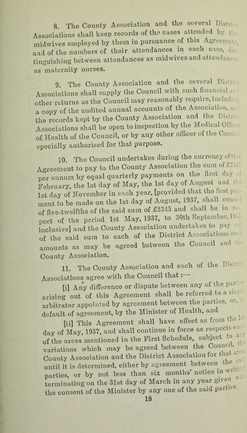 8. The County Association and the several Distri Associations shall keep records of the cases attended by ; midwives employ ed by them in pursuance of this Agree.ik- ■ and of the numbers of their attendances in each case, di- tinguishing between attendances as mid wives and attend anc as maternity nurses. 9. The County Association and the several Distr: Associations shall supply the Council with such financial ■ other returns as the Council may reasonably require, lncludi- a -mpy of the audited annual accounts of the Association, the records kept by the County Association and the Distr. Associations shall be open to inspection by the Medical Ofiic of Health of the Council, or by any other officer of the Com. specially authorised for that purpose. 10 The Council undertakes during the currency of f; Agreement to pay to the County Association the sum of£»: per annum by equal quarterly payments on the first day February, the 1st day of May, the 1st day of August and f 1st day of November in each year, [provided that the first p . ment to be made on the 1st day of August, 1937, shall con.-. of five-twelfths of the said sum of £2345 and shall bo in ; pect of the period 1st May, 1937, to 30th September, If. inclusive] and the County Association undertakes to pay of the said sum to each of the District Associations s;; amounts as may be agreed between the Council and County Association. 11. The County Association and each of the Distr. Associations agree with the Council that: * [i] Any difference or dispute between any of the par! arising out of this Agreement shall be referred to a sin; arbitrator appointed by agreement between the parties, or. default of agreement, by the Minister of Health, and [ii] This Agreement shall have effect as from tin. day of May, 1937, and shall continue in force as respects r - of the areas mentioned in the First Schedule, subject to variations which may be agreed between the Council, County Association and the District Association for that until it is determined, either by agreement between the parties, or by not less than six months’ notice in vrl • terminating on the 31st day of March in any year gn en the consent of the Minister by any one of the said partie •