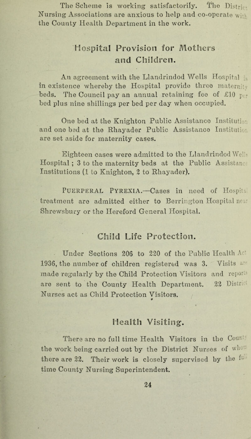 The Scheme is working satisfactorily. The Distri Nursing Associations are anxious to help and co-operate wj the County Health Department in the work. Hospital Provision for Mothers and Children. An agreement with the Llandrindod Wells Hospital in existence whereby the Hospital provide three materni: beds. The Council pay an annual retaining fee of £10 p, • bed plus nine shillings per bed per day when occupied. One bed at the Knighton Public Assistance Institute - and one bed at the Rhayader Public Assistance Institute are set aside for maternity cases. Eighteen cases were admitted to the Llandrindod We! Hospital ; 3 to the maternity beds at the Public Assistant Institutions (1 to Knighton, 2 to Rhayader). Puerperal Pyrexia.—Cases in need of Hospit treatment are admitted either to Berrington Hospital no:. Shrewsbury or the Hereford General Hospital. Child Life Protection. Under Sections 206 to 220 of the Public Health A 1936, the number of children registered was 3. Visits a: made regularly by the Child Protection Visitors and repor are sent to the County Health Department. 22 Distr; Nurses act as Child Protection Visitors. * Health Visiting’. There are no full time Health Visitors in the Com.' the work being carried out by the District Nurses of wh- there are 22. Their work is closely supervised by the f« time County Nursing Superintendent.