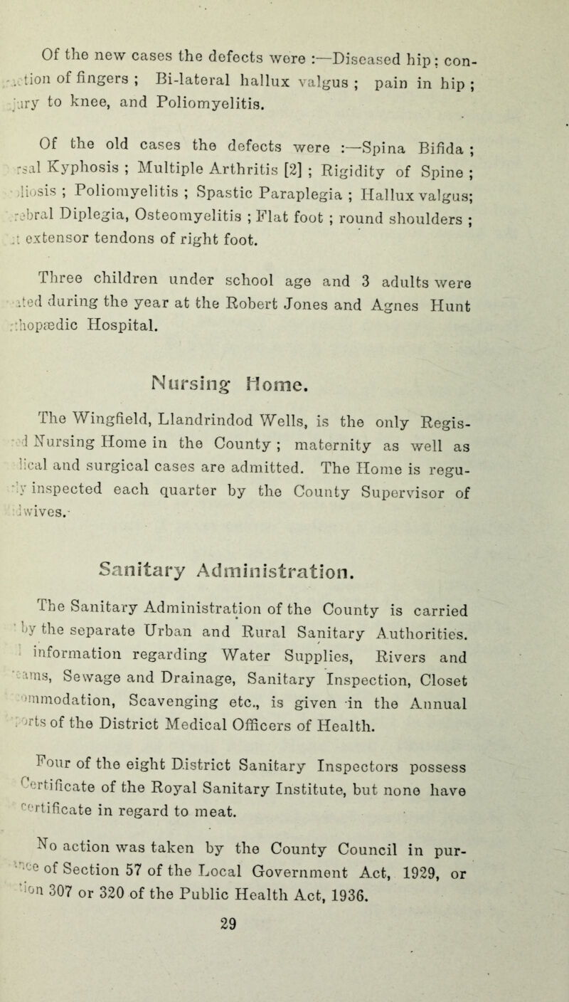 Of the new cases the defects were :—Diseased hip: con- . tion of fingers ; Bi-lateral hallux valgus; pain in hip; ary to knee, and Poliomyelitis. Of the old cases the defects were Spina Bifida ; rsal Kyphosis ; Multiple Arthritis [2] ; Rigidity of Spine; iiosis ; Poliomyelitis ; Spastic Paraplegia ; Hallux valgus; : ;*bral Diplegia, Osteomyelitis ; Flat foot ; round shoulders ; extensor tendons of right foot. Three children under school age and 3 adults were •ted during the year at the Robert Jones and Agnes Hunt :’iopmdic Hospital. Nursing Home. The Wingfield, Llandrindod Wells, is the only Regis- 1 Nursing Home in the County; maternity as well as ical and surgical cases are admitted. The Home is regu- inspected each quarter by the County Supervisor of i wives.- Sanitary Administration. The Sanitary Administration of the County is carried the separate Urban and Rural Sanitary Authorities, information regarding Water Supplies, Rivers and ims, Sewage and Drainage, Sanitary Inspection, Closet •mmodation, Scavenging etc., is given in the Annual )r*ts of the District Medical Officers of Health. Four of the eight District Sanitary Inspectors possess Certificate of the Royal Sanitary Institute, but none have r(,rtificate in regard to meat. No action was taken by the County Council in pur- ‘ce Section 57 of the Local Government Act, 1929, or l0n 307 or 320 of the Public Health Act, 1936.