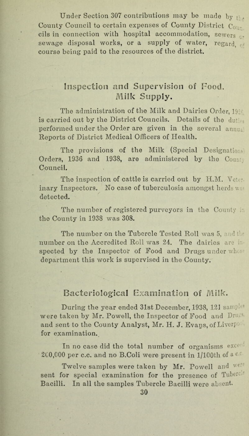 Under Section 307 contributions may bo made by • , County Council to certain expenses of County District Coy cils in connection with hospital accommodation, sewers * sewage disposal works, or a supply of water, regard, course being paid to the resources of the district. Inspection and Supervision of Food. Milk Supply. The administration of the Milk and Dairies Order, U. is carried out by the District Councils. Details of the du: performed under the Order are given in the several anniu Reports of District Medical Officers of Health. The provisions of the Milk (Special Designation Orders, 1936 and 1938, are administered by the Cou. Council. The inspection of cattle is carried out by H.M. Vet • inary Inspectors. No case of tuberculosis amongst herds v, detected. The number of registered purveyors in the County . the County in 1938 was 308. The number on the Tubercle Tested Roll was 5, --A : number on the Accredited Roll was 24. The dairies are i spected by the Inspector of Food and Drugs under wh department this work is supervised in the County. Bacteriological Examination of Milk. During the year ended 31st December, 1938, 123 sang * were taken by Mr. Powell, the Inspector of Food and Drm and sent to the County Analyst, Mr. H. J. Evaps, of Liverr for examination. In no case did the total number of organisms exc- 200,000 per c.c. and no B.Coli were present in 1/lOOth of a < Twelve samples were taken by Mr. Powell and sent for special examination for the presence of Tuber Bacilli. In all the samples Tubercle Bacilli were absent.