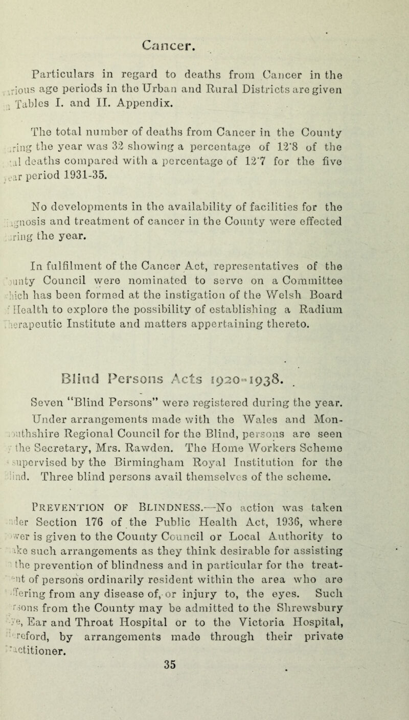 Cancer. Particulars in regard to deaths from Cancer in the -rious age periods in the Urban and Rural Districts are given . Tables I. and II. Appendix. The total number of deaths from Cancer in the County ,ring the year was 32 showing a percentage of 12’8 of the .il deaths compared with a percentage of 127 for the five ,.ar period 1931-35. No developments in the availability of facilities for the .gnosis and treatment of cancer in the County were effected ring the year. In fulfilment of the Cancer Act, representatives of the bunty Council were nominated to serve on a Committee Mcli has been formed at the instigation of the Welsh Board Health to explore the possibility of establishing a Radium erapeutic Institute and matters appertaining thereto. Blind Persons Acts 1920-1938. Seven “Blind Persons” were registered during the year. Under arrangements made with the Wales and Mon- mthshire Regional Council for the Blind, persons are seen the Secretary, Mrs. Rawden. The Home Workers Scheme upervised by the Birmingham Royal Institution for the ind. Three blind persons avail themselves of the scheme. Prevention of Blindness.—No action was taken ler Section 176 of the Public Health Act, 1936, where ver is given to the County Council or Local Authority to *ke such arrangements as they think desirable for assisting the prevention of blindness and in particular for the treat- 'd of persons ordinarily resident within the area who are Bering from any disease of, or injury to, the eyes. Such /•>ons from the County may be admitted to the Shrewsbury •ye, Ear and Throat Hospital or to the Victoria Hospital, reford, by arrangements made through their private ' petitioner.