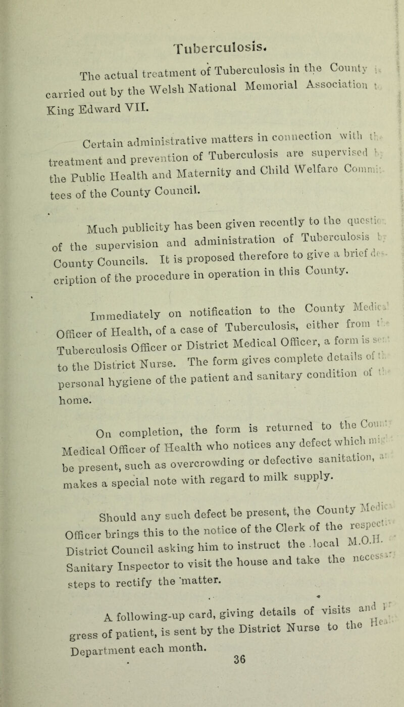 Tuberculosis* The actual treatment of Tuberculosis in the County carried out by the Welsh National Memorial Association King Edward VII. Certain administrative matters in connection with t> treatment and prevention of Tuberculosis are supervised 1 the Public Health and Maternity and Child Welfare Comm, tees of the County Council. Much publicity has been given recently to the qncstu of the supervision and administration of Tuberculosis County Councils. It is proposed therefore to give a brief 4, cription of the procedure in operation in tins County. Immediately on notification to the County Medic. Officer of Health, of a case of Tuberculosis, cither from Tuberculosis Officer or District Medical Officer, a form is v to the District Nurse. The form gives complete details of . personal hygiene of the patient and sanitary condition ot . home. On completion, the form is returned to the Com Medical Officer of Health who notices any defect which nu be present, such as overcrowding or defective sanitation, makes a special note with regard to milk supply. Should any such defect be present, the County ’Ul Officer brings this to the notice of the Clerk of the respej District Council asking him to instruct the local M.U. ■ Sanitary Inspector to visit the house and take the ncu steps to rectify the 'matter. -o A following-up card, giving details of visits and > gress of patient, is sent by the District Nurse to the Department each month.
