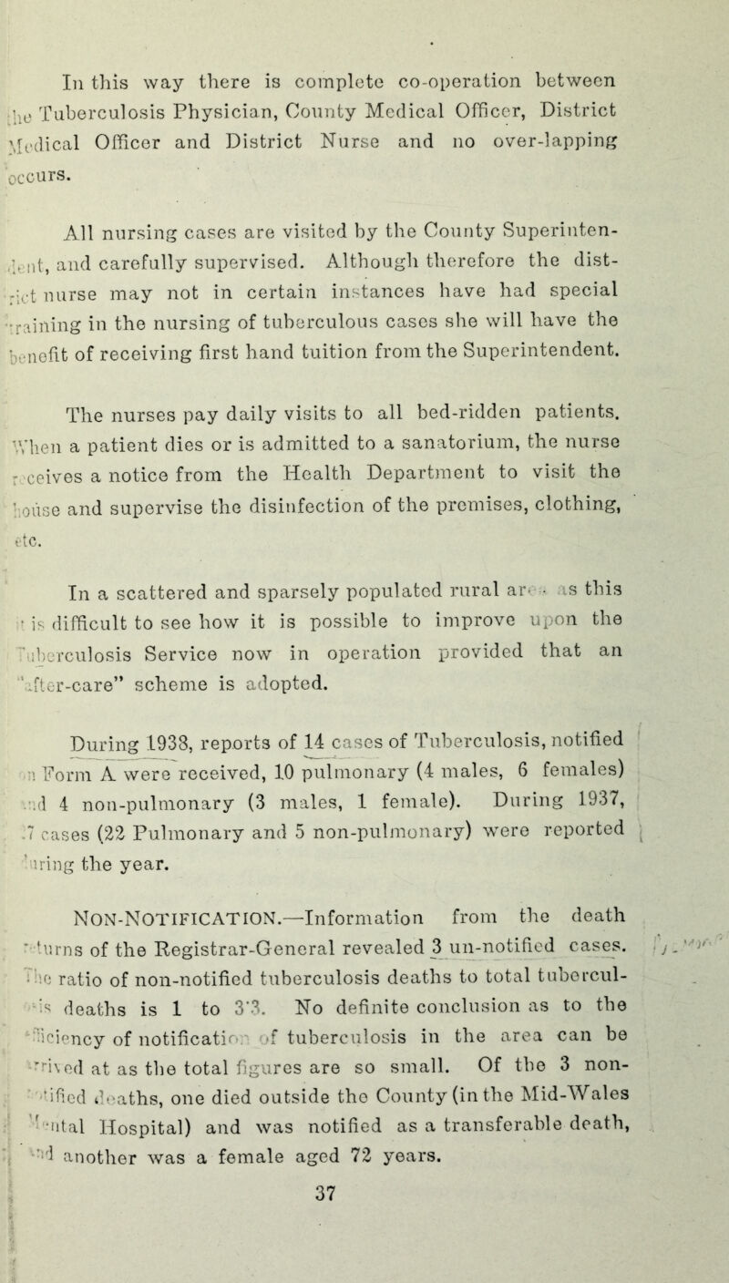In this way there is complete co-operation between !ie Tuberculosis Physician, County Medical Officer, District Medical Officer and District Nurse and no over-lapping occurs. All nursing cases are visited by the County Superinten- dent, and carefully supervised. Although therefore the dist- -:ct nurse may not in certain instances have had special :raining in the nursing of tuberculous cases she will have the benefit of receiving first hand tuition from the Superintendent. The nurses pay daily visits to all bed-ridden patients. When a patient dies or is admitted to a sanatorium, the nurse receives a notice from the Health Department to visit the house and supervise the disinfection of the premises, clothing, etc. In a scattered and sparsely populated rural ar • as this • is difficult to see how it is possible to improve upon the ■Mberculosis Service now in operation provided that an After-care*' scheme is adopted. During 1933, reports of 14 cases of Tuberculosis, notified n Form A were received, 10 pulmonary (4 males, 6 females) /.d 4 non-pulmonary (3 males, 1 female). During 1937, .7 cases (22 Pulmonary and 5 non-pulmonary) were reported hiring the year. Non-Notification.—Information from the death ' turns of the Registrar-General revealed 3 un-notified cases, '.e ratio of non-notified tuberculosis deaths to total tubercul- ar deaths is 1 to 3'3. No definite conclusion as to the •iciency of notification of tuberculosis in the area can be 'nved at as the total figures are so small. Of the 3 non- ? iHod deaths, one died outside the County (in the Mid-Wales Antal Hospital) and was notified as a transferable death, ;d another was a female aged 72 years.