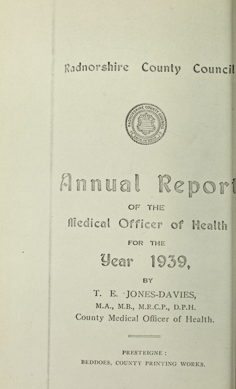 3 dn or shire County Council BY T. E. ■ JONES-DAVIES, M.A., M.B., M.R.C.P., D.P.H. County Medical Officer of Health. PRESTEIGNE : BEDDOES, COUNTY PRINTING WORKS.