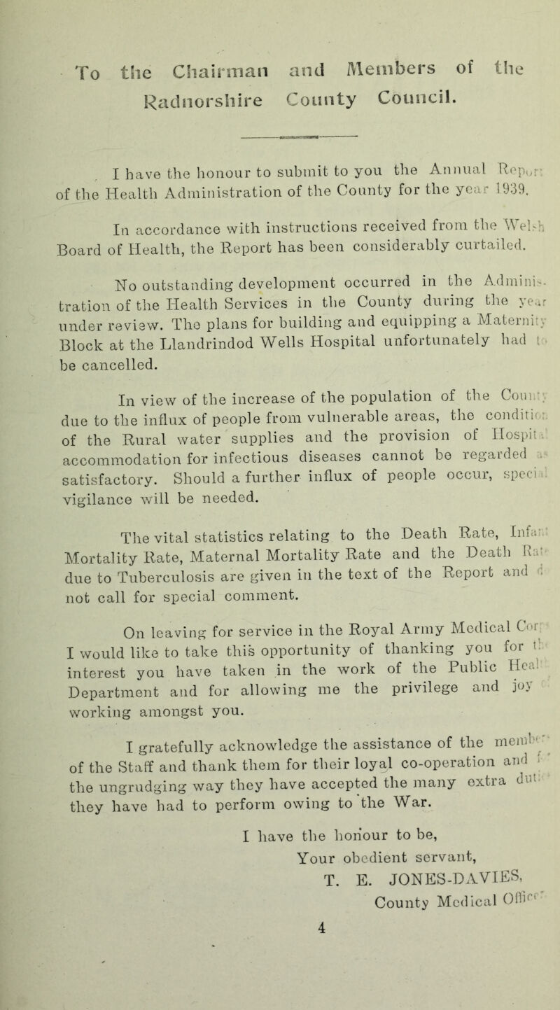 To tSie Chairman and Members of the Radnorshire County Council. I have the honour to submit to you the Annual Rep0r: of the Health Administration of the County for the year 1939. In accordance with instructions received from the Wehh Board of Health, the Report has been considerably curtailed. No outstanding development occurred in the Adminis- tration of the Health Services in the County during the year under review. The plans for building and equipping a Materni:;- Block at the Llandrindod Wells Hospital unfortunately had t be cancelled. In view of the increase of the population of the Com. due to the influx of people from vulnerable areas, the conditm: of the Rural water supplies and the provision of Hospit accommodation for infectious diseases cannot be regarded satisfactory. Should a further influx of people occur, specn vigilance will be needed. The vital statistics relating to the Death Rate, Inf '. Mortality Rate, Maternal Mortality Rate and the Death Rat due to Tuberculosis are given in the text of the Report and not call for special comment. On leaving for service in the Royal Army Medical Cor I would like to take this opportunity of thanking you for < interest you have taken in the work of the Public Heal Department and for allowing me the privilege and joy working amongst you. I gratefully acknowledge the assistance of the mend 1' of the Staff and thank them for their loyal co-operation and the ungrudging way they have accepted the many extra dut; they have had to perform owing to the War. I have the honour to be, Your obedient servant, T. E. JQNES-DAVIES, County Medical OOh'