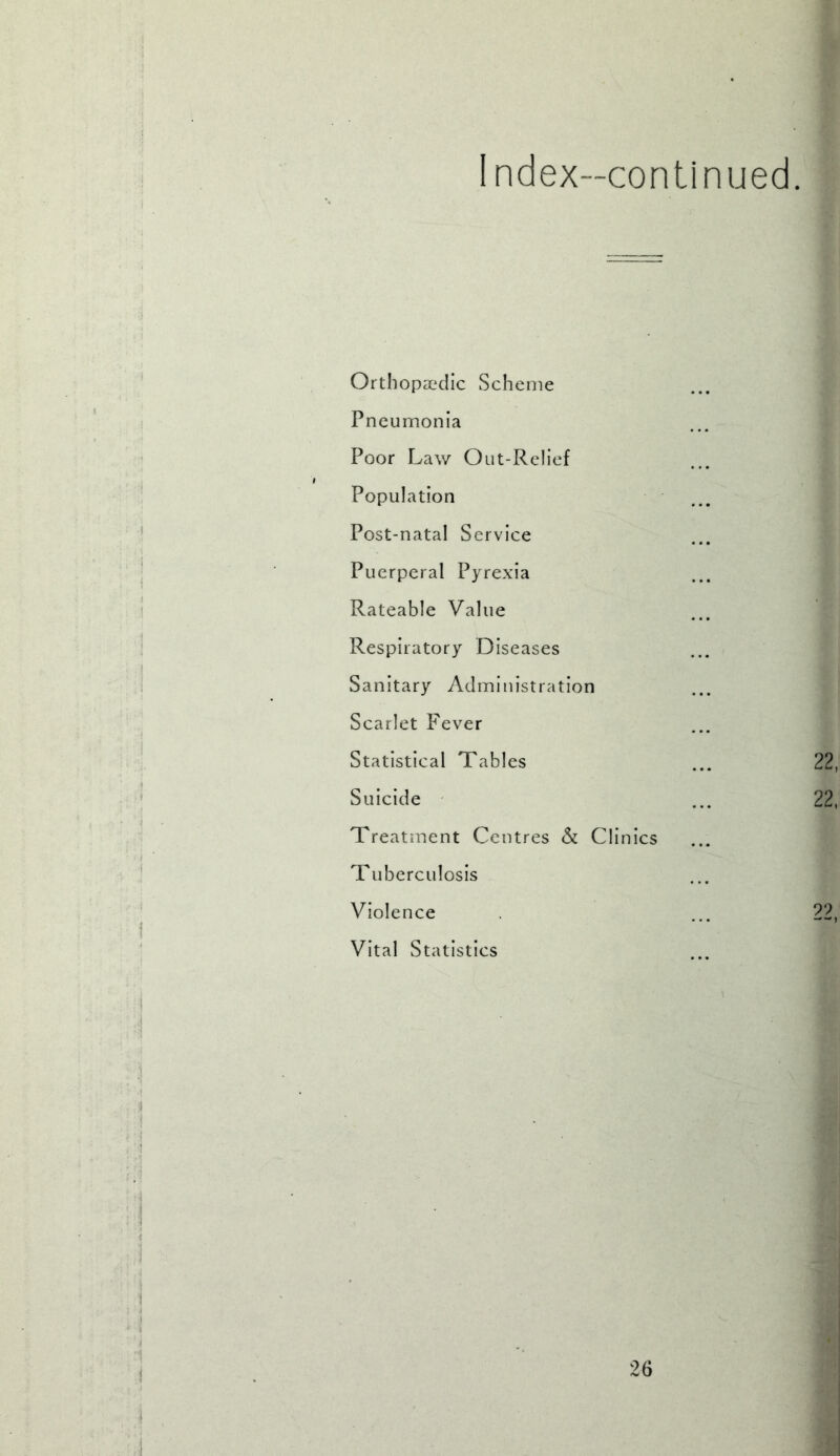 Index-continued. Orthopaedic Scheme Pneumonia Poor Law Out-Relief Population Post-natal Service Puerperal Pyrexia Rateable Value Respiratory Diseases Sanitary Administration Scarlet Fever Statistical Tables Suicide Treatment Centres & Clinics Tuberculosis Violence Vital Statistics 22 22 22 26