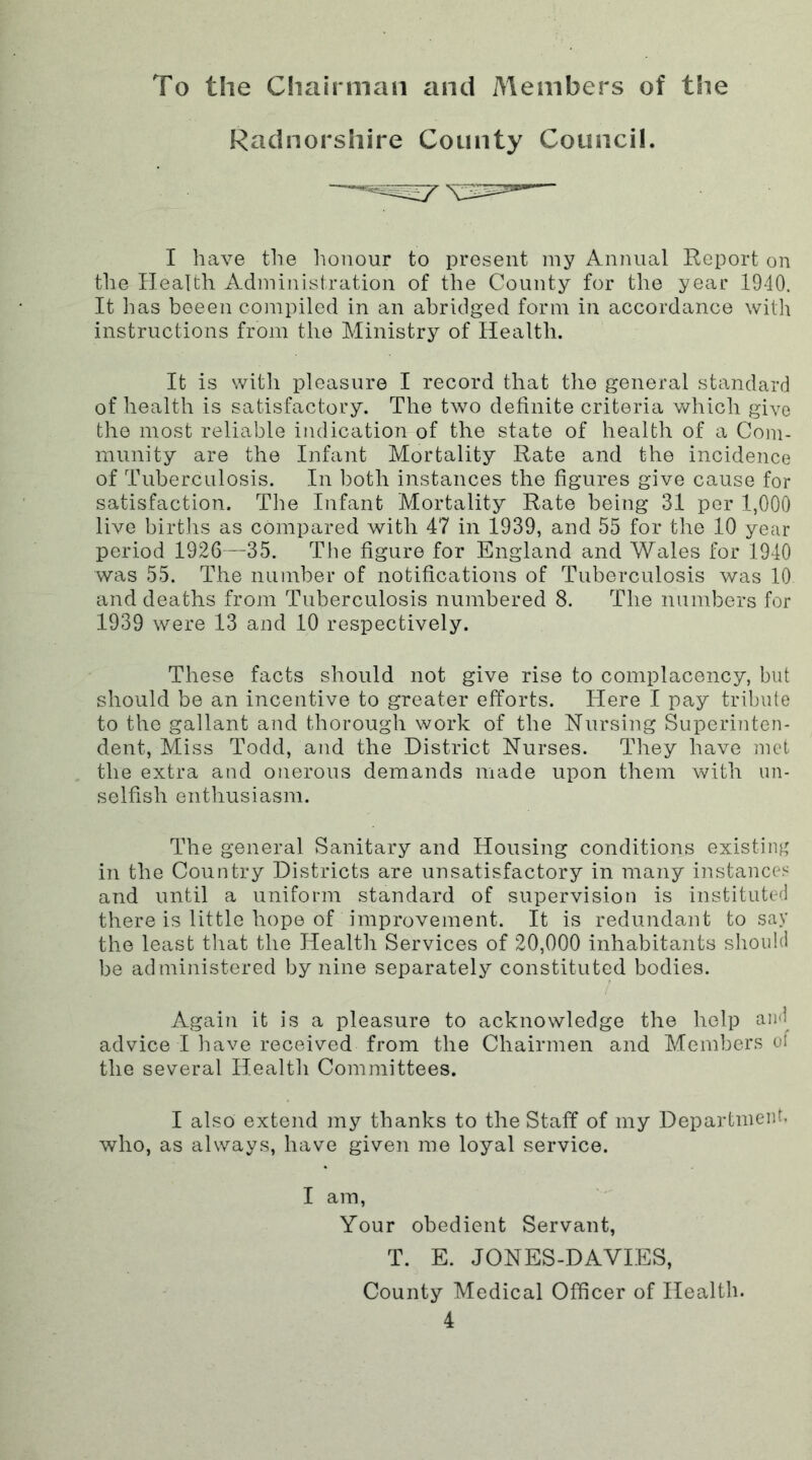 To the Chairman and Members of the Radnorshire County Council. I have the honour to present my Annual Report on the Health Administration of the County for the year 1940. It lias beeen compiled in an abridged form in accordance with instructions from the Ministry of Health. It is with pleasure I record that the general standard of health is satisfactory. The two definite criteria which give the most reliable indication of the state of health of a Com- munity are the Infant Mortality Rate and the incidence of Tuberculosis. In both instances the figures give cause for satisfaction. The Infant Mortality Rate being 31 per 1,000 live births as compared with 47 in 1939, and 55 for the 10 year period 1926—35. The figure for England and Wales for 1940 was 55. The number of notifications of Tuberculosis was 10 and deaths from Tuberculosis numbered 8. The numbers for 1939 were 13 and 10 respectively. These facts should not give rise to complacency, but should be an incentive to greater efforts. Here I pay tribute to the gallant and thorough work of the Nursing Superinten- dent, Miss Todd, and the District Nurses. They have met the extra and onerous demands made upon them with un- selfish enthusiasm. The general Sanitary and Housing conditions existing in the Country Districts are unsatisfactory in many instances and until a uniform standard of supervision is instituted there is little hope of improvement. It is redundant to say the least that the Health Services of 20,000 inhabitants should be administered by nine separately constituted bodies. Again it is a pleasure to acknowledge the help and advice I have received from the Chairmen and Members of the several Health Committees. I also extend my thanks to the Staff of my Department, who, as always, have given me loyal service. I am, Your obedient Servant, T. E. JONES-DAVIES, County Medical Officer of Health.