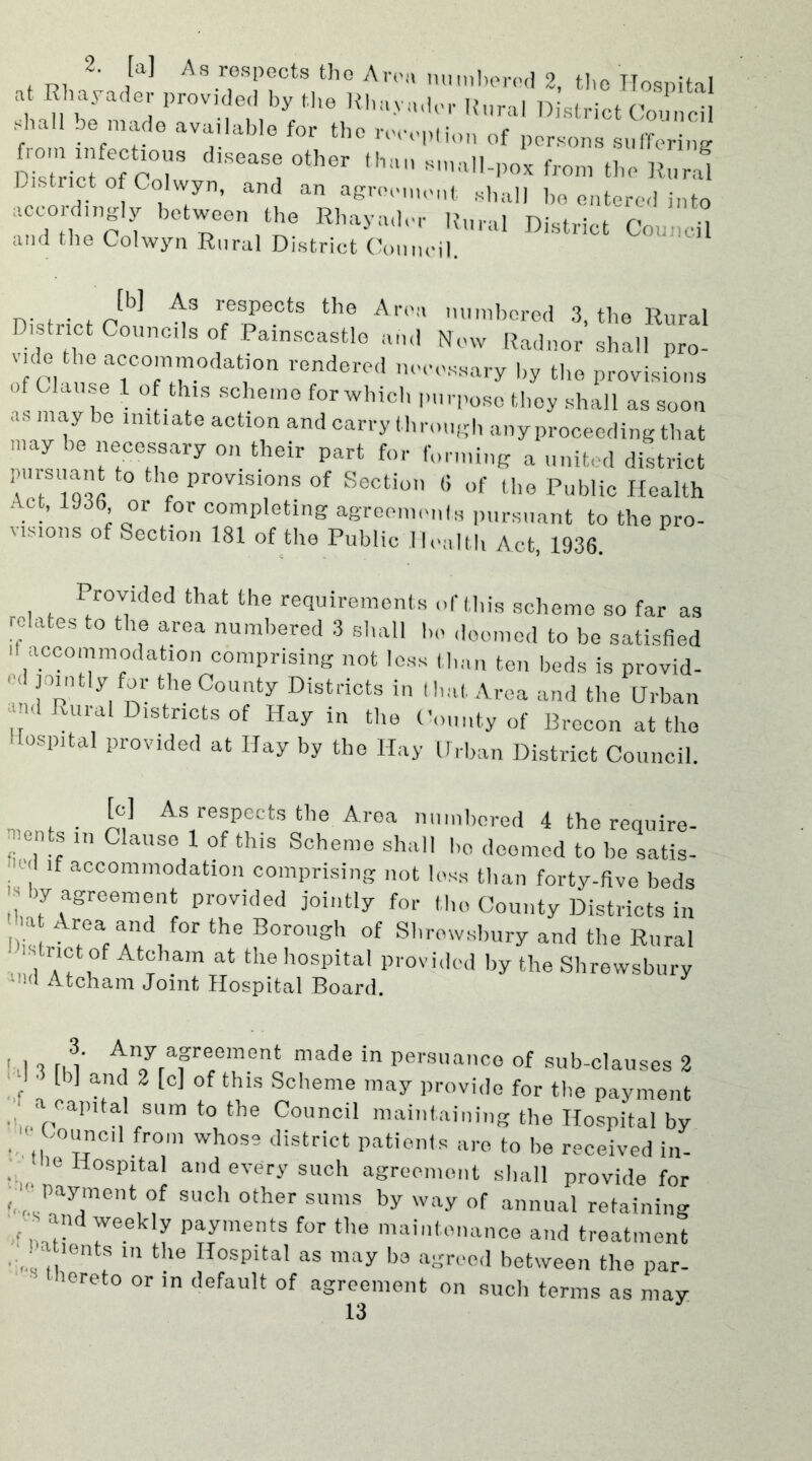 2- As respects tho Aron numbered 2, the Hospital at Rhayader provided by the Rh.iy.ider Rural District Council shall be made available for the reception of persons suffering JZ^of cT °th6r 1il the Rurl! District of Colwyn, and an agreement shall be entered into accord,ngly between the Rhayader Rural District Council and the Colwyn Rural District Council. n. . . , resPeots tbe Area numbered 3, the Rural D, tnct Councils of Painscastle and Now Radnor shall pro- vule be accommodation rendered necessary by the provisions of Clause 1 of this scheme for which purpose they shall as soon as may be initiate action and carry through any proceeding that may he necessary on their part for forming a united district pursuant to the provisions of Section 6 of the Public Health Act, 1936 or for completing agreements pursuant to the pro- visions of Section 181 of the Public Health Act, 1936. Provided that the requirements of this scheme so far as relates to the area numbered 3 shall ho doomed to be satisfied it accommodation comprising not less than ten beds is provid- < [ p Vn' theCounty Districts in that Area and the Urban md Rural Districts of Hay in the County of Brecon at tho Hospital provided at Hay by the Hay Urban District Council. [c] As respects the Area numbered 4 the require- ments in Clause 1 of this Scheme shall ho doomed to he satis- ! , lf accommodation comprising not loss than forty-five beds la l>y agreement provided jointly for tho County Districts in bis A?af f°r the B°r0ugh of Shrewsbury and the Rural ' ‘f ,°f At°ham at the hospital provided by the Shrewsbury '•1(i Atcham Joint Hospital Board. , 11 n l’ Anyrafrtement made in persuanco of sub-clauses 2 ' [b] and 2 [c] of thls Scheme may provide for the payment a capital sum to the Council maintaining the Hospital by 1 ' Council from whose district patients are to be received in- He Hospital and every such agreement shall provide for ; Payment of such other sums by way of annual retaining -and weekly payments for the maintenance and treatment fa Dents in the Hospital as may be agreed between the par- loreto or in default of agreement on such terms as may