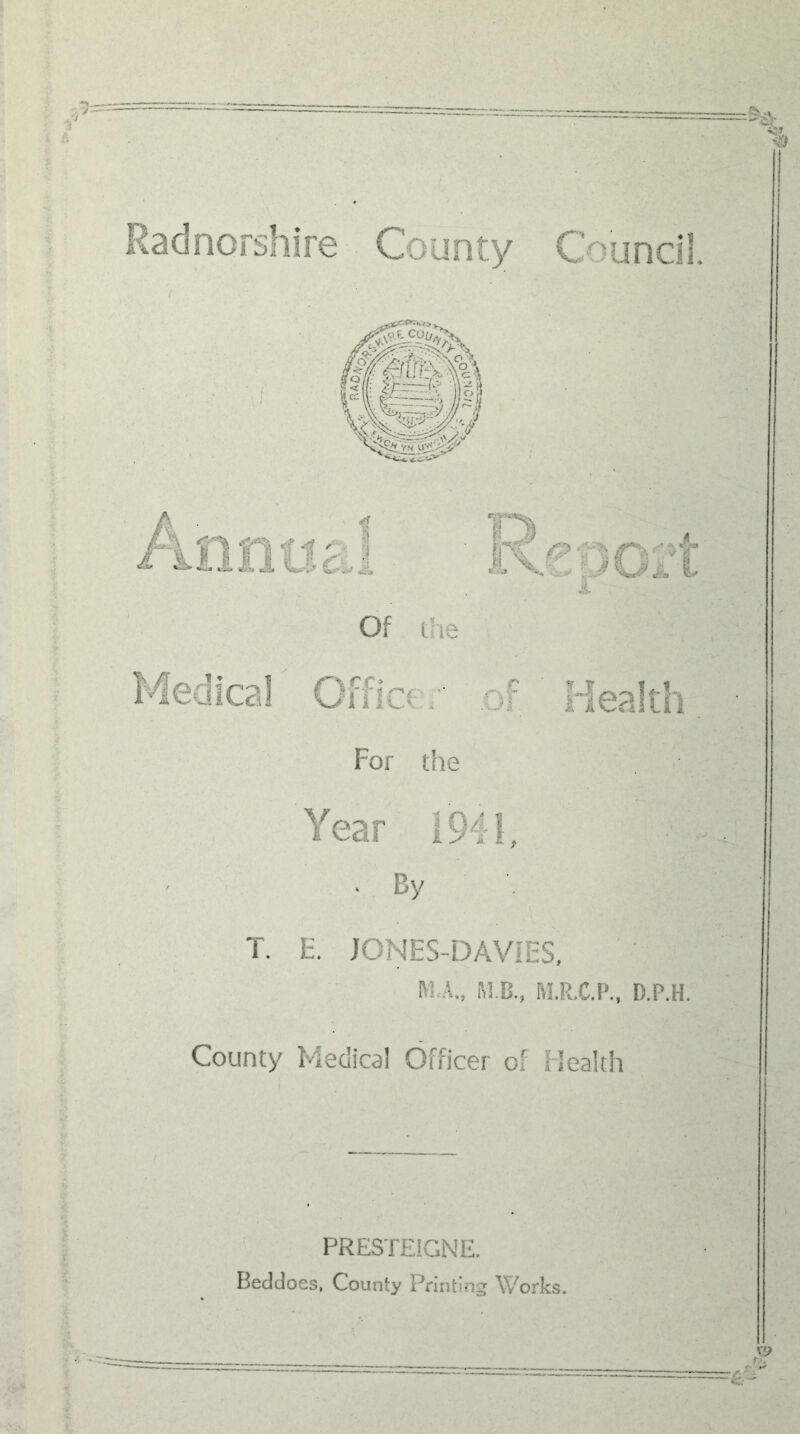 • --'VA i *v,S <» '^J Radnorshire County Council. Medical Off! ce of !~y lealth For the Year 1941, . By T. F. JONES-DAViES, M,A„ M B., M.R.C.P., D.P.H. County Medical Officer of Health PRESTEIGNE. Beddoes, County Printing Works. .V i f.