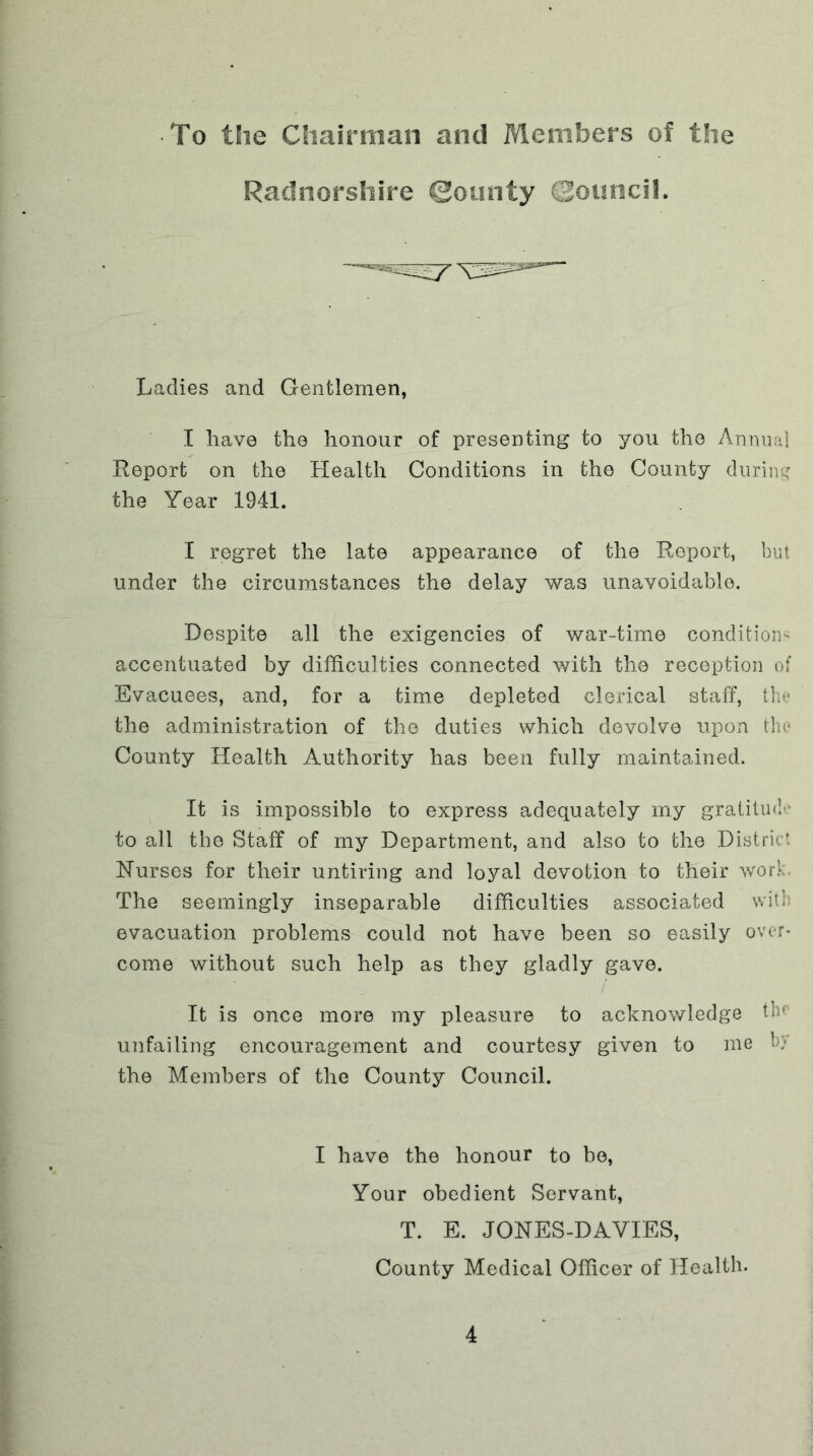 To the Chairman and Members of the Radnorshire ©ounty Qouncil. Ladies and Gentlemen, I have the honour of presenting to you the Anmnd Report on the Health Conditions in the County diirint: the Year 1941. I regret the late appearance of the Report, but under the circumstances the delay was unavoidable. Despite all the exigencies of war-time condition^ accentuated by difficulties connected with the reception o! Evacuees, and, for a time depleted clerical staff, tht* the administration of the duties which devolve upon tin* County Health Authority has been fully maintained. It is impossible to express adequately my gratilinf’ to all the Staff of my Department, and also to the District Nurses for their untiring and loyal devotion to their work. The seemingly inseparable difficulties associated with evacuation problems could not have been so easily over- come without such help as they gladly gave. It is once more my pleasure to acknowledge tin unfailing encouragement and courtesy given to me h}' the Members of the County Council. I have the honour to be. Your obedient Servant, T. E. JONES-DAVIES, County Medical Officer of Health-