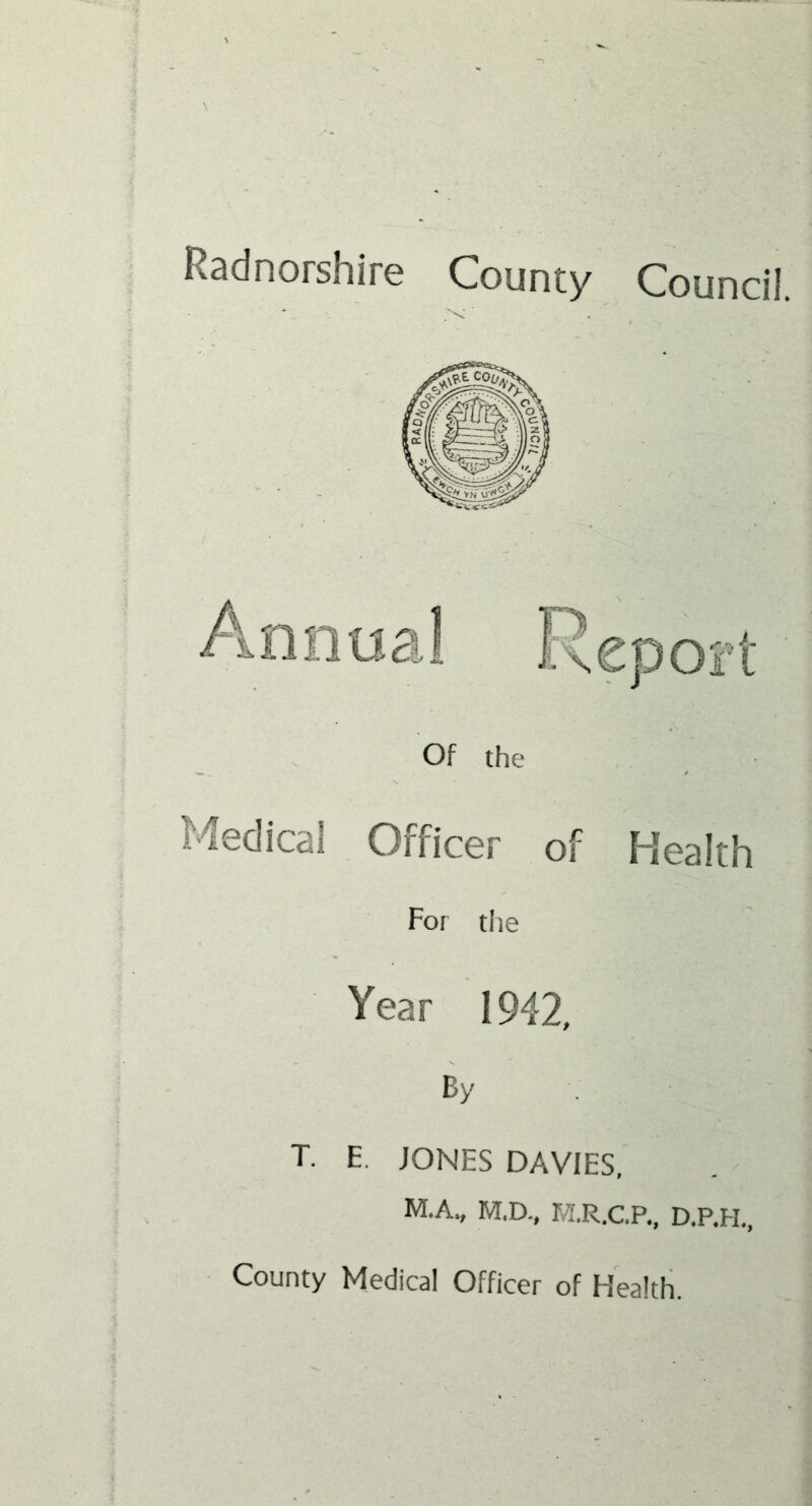 Radnorshire County Council. Of the Medical Officer of Health For the Year 1942, By T. E. JONES DAVIES, M.A., M.D., M.R.C.P., D.P.H., County Medical Officer of Health.