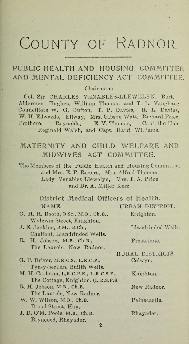 County of Radnor. PUBLIC HEALTH AND HOUSING COMMITTEE AND MENTAL DEFICIENCY ACT COMMITTEE. Chairman: Col. Sir CHARLES VENABLES-LLEWELYN, Bart. Aldermen Hughes, William Thomas and T. L. Vaughan; Councillors W. G. Button, T. P. Davies, R. L. Davies, W. H. Edwards, Ellway, Mrs. Gibson Watt, Richard Price, Protliero, Reynolds, E. V. Thomas, Capt. the Hon. Reginald Walsh, and Capt. Harri Williams. MATERNITY AND CHILD WELFARE AND MIDWIVES ACT COMMITTEE. The Members of the Public Health and Housing Committee, and Mrs. E. P. Rogers, Mrs. Alfred Thomas, Lady Venables-Llewelyn, Mrs. T. A. Price and Dr. A. Miller Kerr. District Aledical Officers of Health. NAME. URBAN DISTRICT. G. H. Ii. Booth, B.Sc., M.B., Ch.B., Knighton. Wylcwm Street, Knighton. J. E. Jenkins, B.M., B.ch., Llandrindod Wells. Chalfont, Llandrindod Wells. R. H. Jobson, M.B., Ch,B., Presteigne. The Laurels, New Radnor. RURAL DISTRICTS. G. P. Driver, M.R.C.S., L.R.C.P., Tyn-y-berllan, Builtli Wells. M. H. Carleton, L.R.C.P.E., L.R.CS.E., The Cottage, Knighton. (L.R.S.P.S. R. Ii. Jobson, M.B., Ch.B. The Laurels, New Radnor. W. W. Wilson, M.B., Ch.B. Broad Street, Hay. J. D. O’M. Poole, M.B., Ch.B. Bryncoed, Rhayader. Colwyn. Knighton. New Radnor. Painscastle. Rhayader.