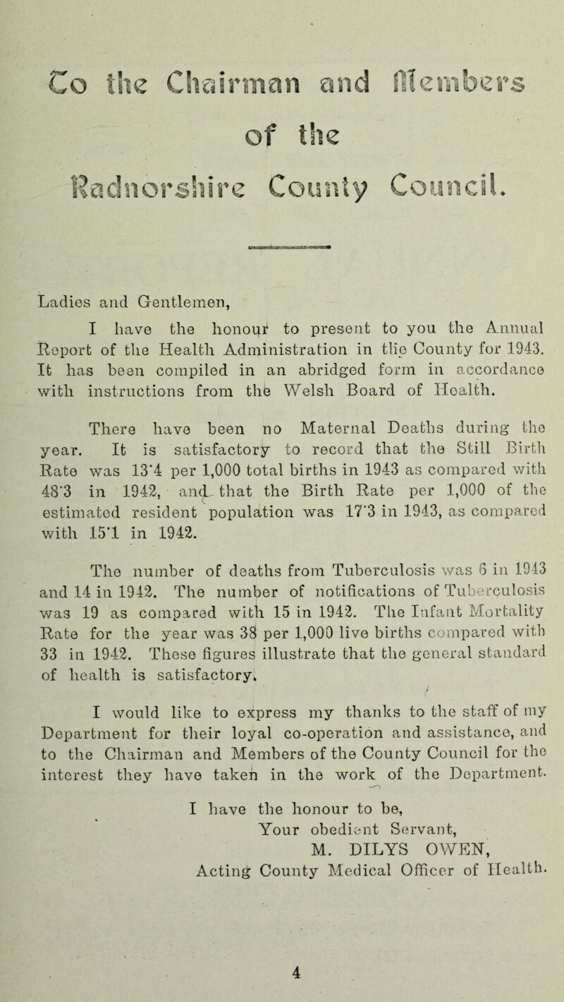 Co the Chairman and fit embers of the Radnorshire County Council. Ladies and Gentlemen, I have the honour to present to you the Annual Report of the Health Administration in tlie County for 1943. It lias been compiled in an abridged form in accordance with instructions from the Welsh Board of Health. There have been no Maternal Deaths during the year. It is satisfactory to record that the Still Birth Rate was 13*4 per 1,000 total births in 1943 as compared with 48’3 in 1942, an^ that the Birth Rate per 1,000 of the estimated resident population was 17*3 in 1943, as compared with 151 in 1942. The number of deaths from Tuberculosis was 6 in 1943 and 14 in 1942. The number of notifications of Tuberculosis was 19 as compared with 15 in 1942. The Infant Mortality Rate for the year was 38 per 1,000 live births compared with 33 in 1942. These figures illustrate that the general standard of health is satisfactory. I would like to express my thanks to the staff of my Department for their loyal co-operation and assistance, and to the Chairman and Members of the County Council for the interest they have taken in the work of the Department. I have the honour to be, Your obedient Servant, M. DILYS OWEN, Acting County Medical Officer of Health.