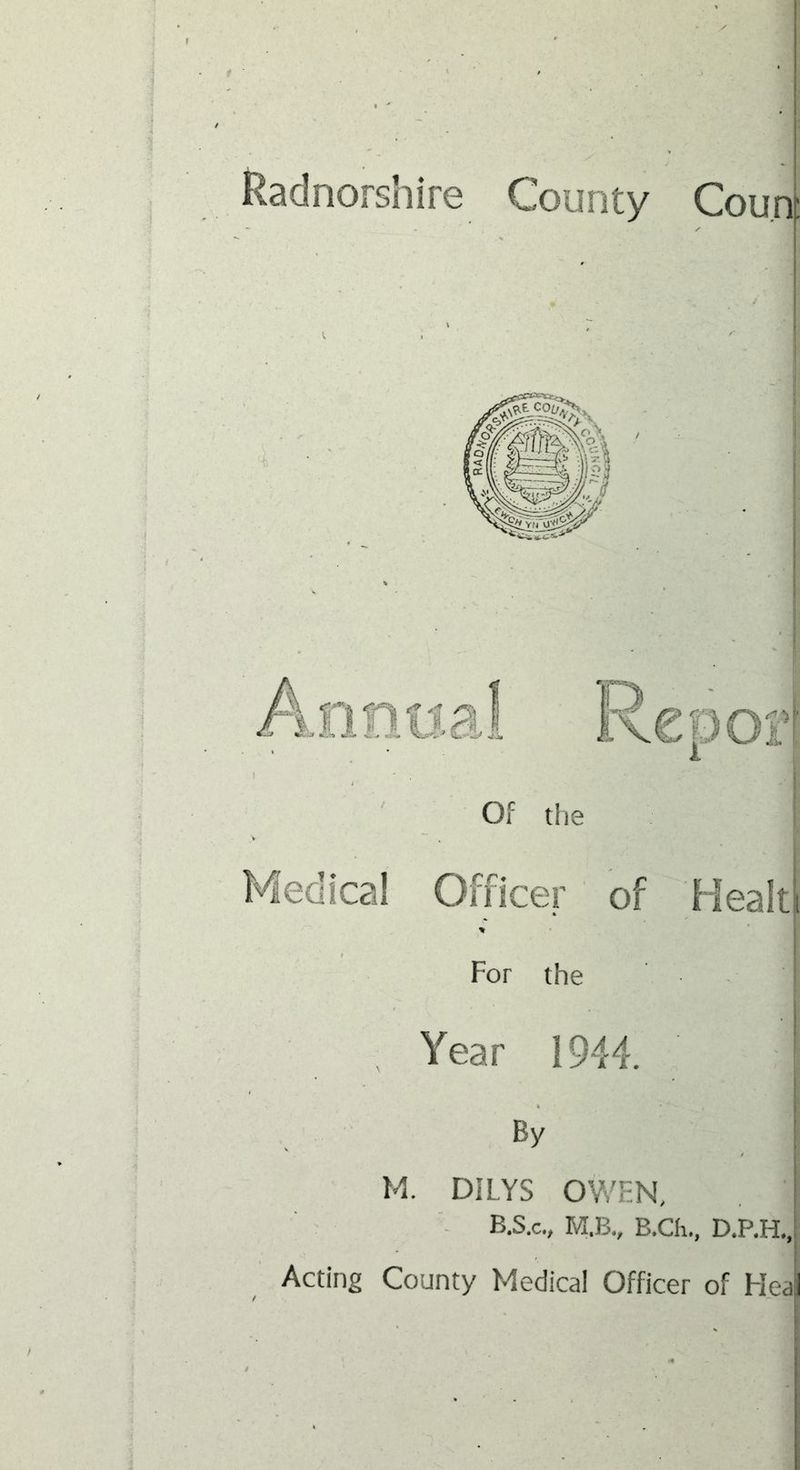 Radnorshire County Cou.n Of the I I ! Medical Officer of Healti For the I Year 1944. | By , I M. DILYS OV/EN, [ ■- B.S.C., M.B., B.Ch., D.P.H,,i Acting County Medical Officer of Hea