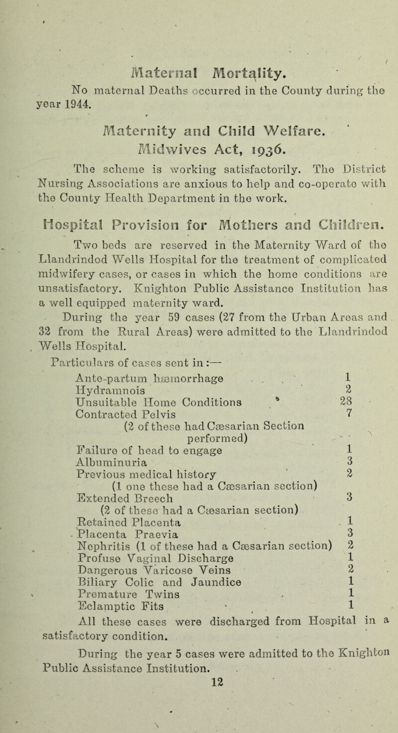 Maternal Mortality. No maternal Deaths occurred in the County during the year 1944. Maternity and Child Welfare. Midwives Act, 1936. The scheme is working satisfactorily. Tho District Nursing Associations are anxious to help and co-operato with the County Health Department in the work. Hospital Provision for Mothers and Children. Two beds are reserved in the Maternity Ward of tho Llandrindod Wells Hospital for the treatment of complicated midwifery cases, or cases in which the home conditions are unsatisfactory. Knighton Public Assistance Institution has a well equipped maternity ward. During the year 59 cases (27 from the Urban Areas and 32 from the Pural Areas) were admitted to the Llandrindod Wells Hospital. Particulars of cases sent in :— Ante-partum hminorrhage . . . ' 1 Hydramnois 2 Unsuitable Home Conditions 28 Contracted Pelvis 7 (2 of these had Caesarian Section performed) ' ' Failure of head to engage 1 Albuminuria , 3 Previous medical history ' 2 (1 one these had a Caesarian section) Extended Breech 3 (2 of these had a Caesarian section) Retained Placenta 1 . Placenta Praevia 3 Nephritis (1 of these had a Caesarian section) 2 Profuse Vaginal Discharge 1 Dangerous Varicose Veins 2 Biliary Colic and Jaundice 1 Premature Twins . 1 Eclamptic Fits * ^ 1 All these cases were discharged from Hospital in a satisfactory condition. During the year 5 cases were admitted to tho Knighton Public Assistance Institution.