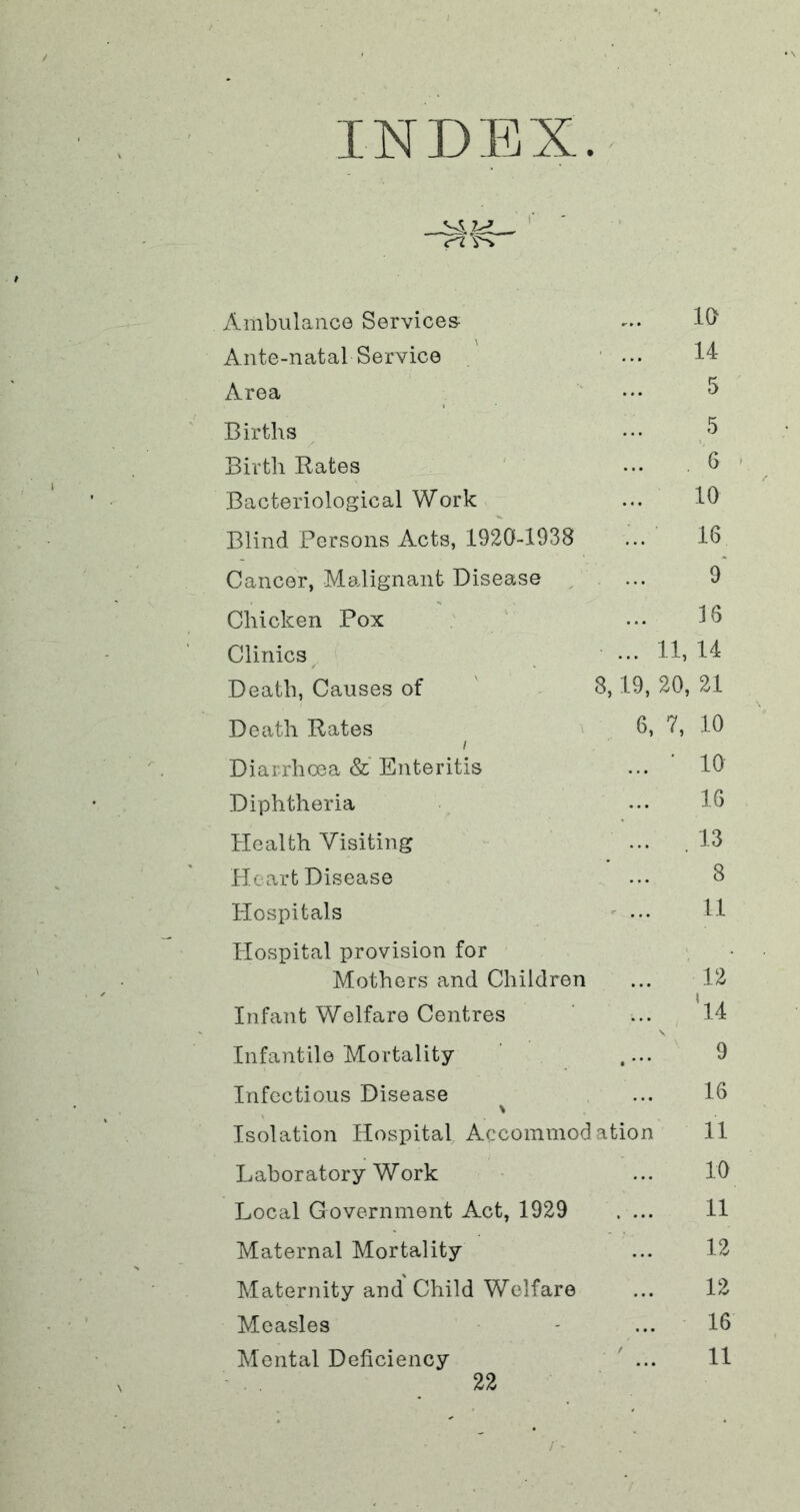 INDEX. x\mbulanc0 Services- 10 Ante-natal Service ' 14 Area 5 Births 5 Birth Rates . 6 Bacteriological Work 10 Blind Persons Acts, 1920-1938 16 Cancer, Malignant Disease / 9* Chicken Pox 16 Clinics ... 11, 14 Death, Causes of ' 8,19, 20, 21 Death Rates 6, / 7, 10 Diarrhoea &' Enteritis ■ 10 Diphtheria 16 Health Visiting ... . 13 Pleart Disease 8 Hospitals 11 Hospital provision for Mothers and Children ' 12 Infant Welfare Centres ‘l4 Infantile Mortality ’ .... 9 Infectious Disease 16 Isolation Hospital Accommodation 11 Laboratory Work 10 Local Government Act, 1929 . ... 11 Maternal Mortality 12 Maternity and Child Welfare 12 Measles 16 Mental Deficiency ' ... 11 / -