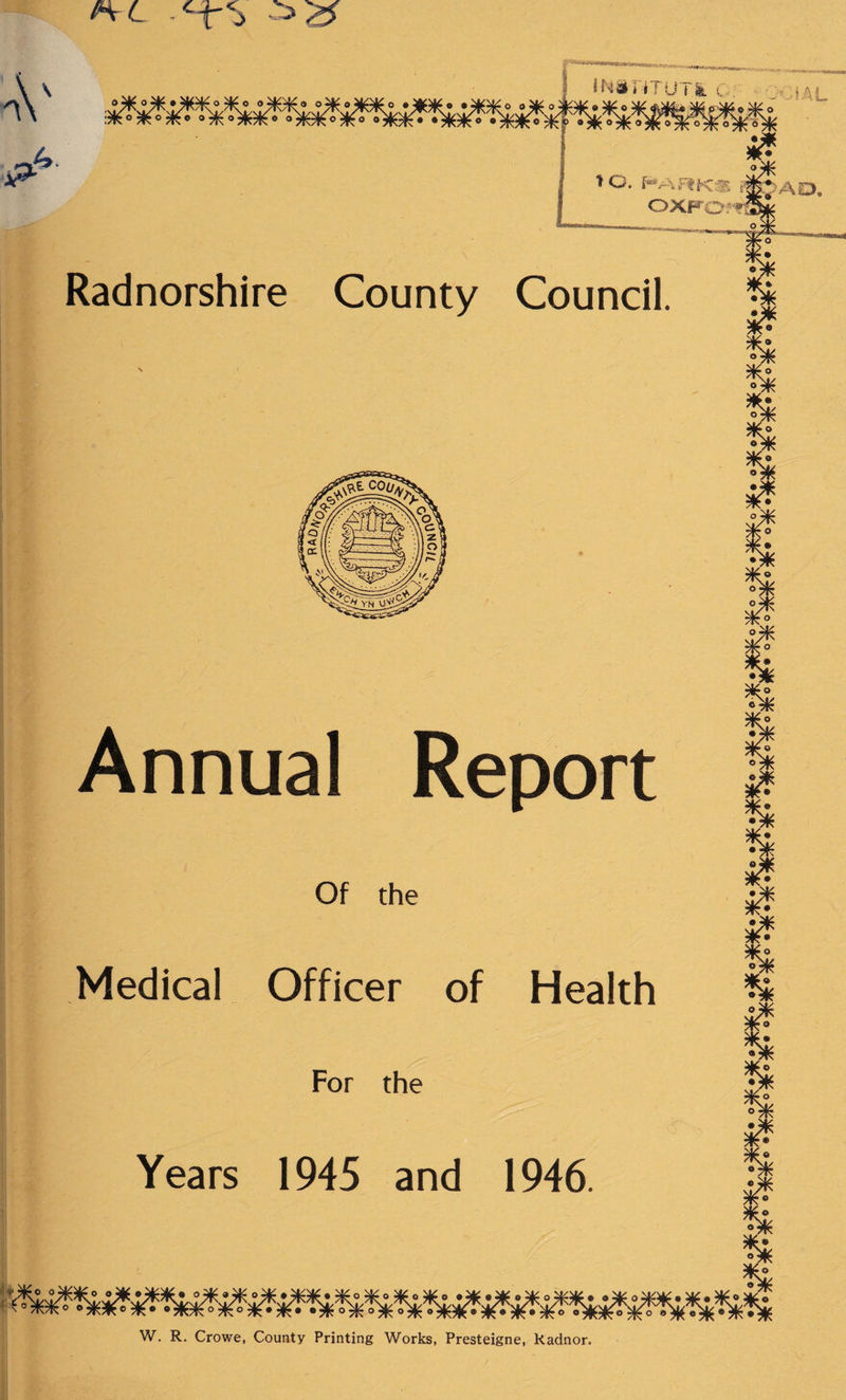 H-L *\ <V r p 4 ' v“ TO. HARKS OXFOfT Radnorshire County Council. % iff Annual Report Of the Medical Officer of Health For the % Years 1945 and 1946 W. R. Crowe, County Printing Works, Presteigne, Radnor.