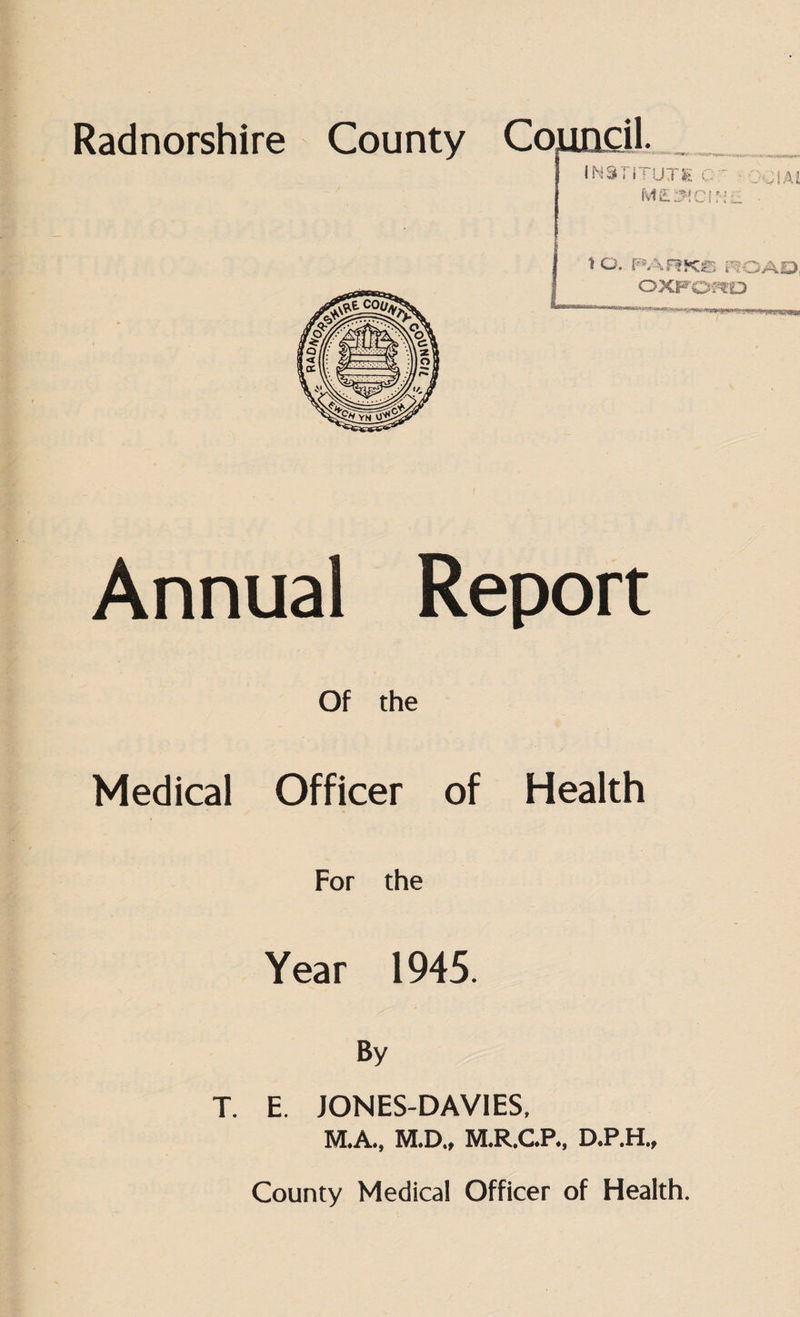 Radnorshire County Council. INSn \ UJS>v q M£2WCIf*i Annual Report Of the Medical Officer of Health For the Year 1945. By T. E. JONES-DAVIES, M.A., M.D., M.R.C.P., D.P.H., County Medical Officer of Health.