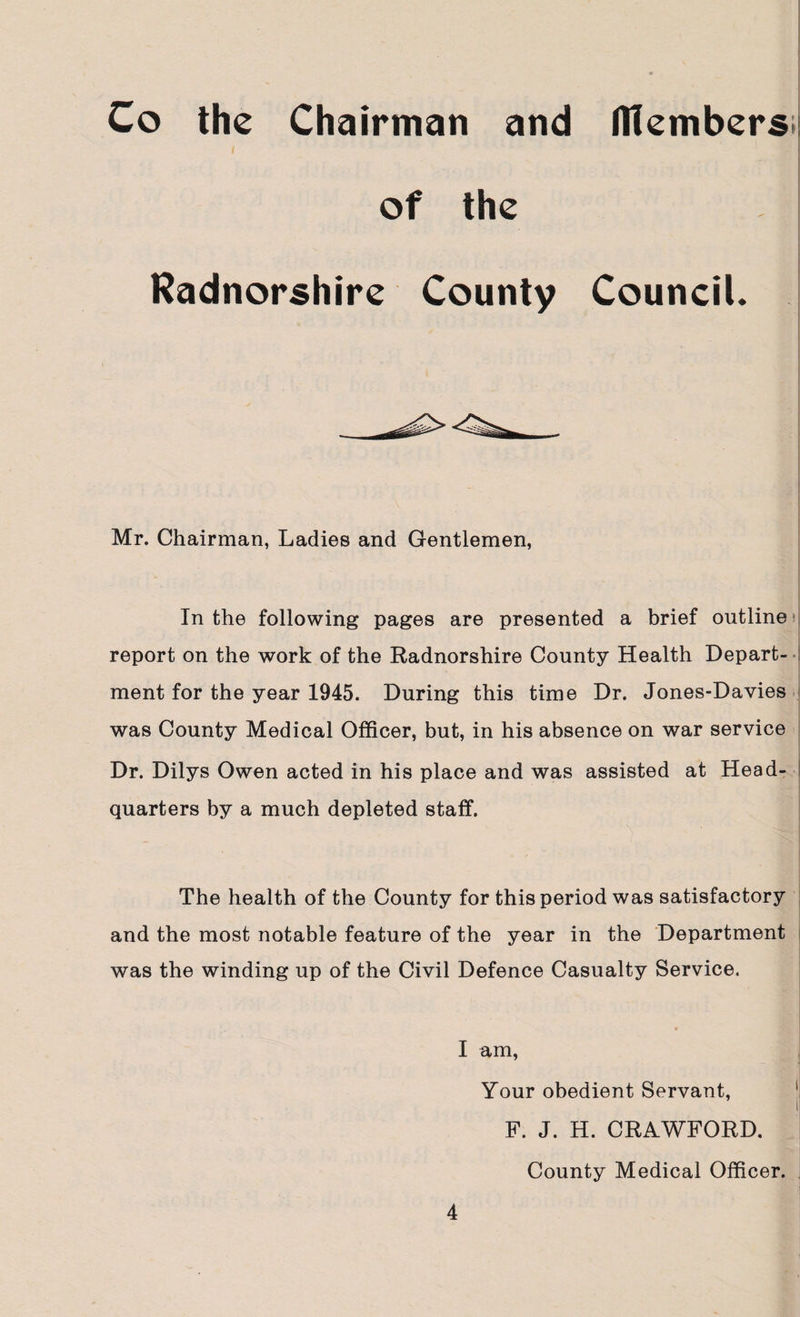 Co the Chairman and Members* of the Radnorshire County Council. Mr. Chairman, Ladies and Gentlemen, In the following pages are presented a brief outline report on the work of the Radnorshire County Health Depart¬ ment for the year 1945. During this time Dr. Jones-Davies was County Medical Officer, but, in his absence on war service Dr. Dilys Owen acted in his place and was assisted at Head- quarters by a much depleted staff. The health of the County for this period was satisfactory and the most notable feature of the year in the Department was the winding up of the Civil Defence Casualty Service. • f I am, Your obedient Servant, i F. J. H. CRAWFORD. County Medical Officer.