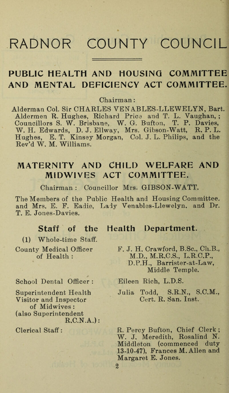 PUBLIC HEALTH AND HOUSING COMMITTEE AND MENTAL DEFICIENCY ACT COMMITTEE. Alderman Col. Sir CHARLES VENABLES-LLEWELYN, Bart. Aldermen R. Hughes, Richard Price and T. L. Vaughan, ; Councillors S. W. Brisbane, W. G. Bufton, T. P. Davies, W. H. Edwards, D. J. Ellway, Mrs. Gibson-Watt, R. P. L. Hughes, E. T. Kinsey Morgan, Col. J. L. Philips, and the Rev’d W. M. Williams. MATERNITY AND CHILD WELFARE AND MIDWIVES ACT COMMITTEE. Chairman : Councillor Mrs. GIBSON-WATT, The Members of the Public Health and Housing Committee, and Mrs. E. F. Eadie, Lady Venables-Llewelyn, and Dr. T. E. Jones-Davies. Staff of the Health Department. (1) Whole-time Staff. County Medical Officer F. J. H. Crawford, B.Sc., Cli.B., Chairman: of Health : lYl.l/., 1V1,±V,V.U., M D.P.H., Barrister-at-Law, M.D., M.R.C.S., L.R.C.P. Middle Temple. Superintendent Health Visitor and Inspector School Dental Officer : Eileen Rich, L.D.S. Julia Todd, S.R.N., S.C.M., Cert. R. San. Inst. of Midwives : (also Superintendent R.C.N.A.): Clerical Staff: R. Percy Bufton, Chief Clerk ; W. J. Meredith, Rosalind N. Middleton (commenced duty 13-10-47), Frances M. Allen and Margaret E. Jones.