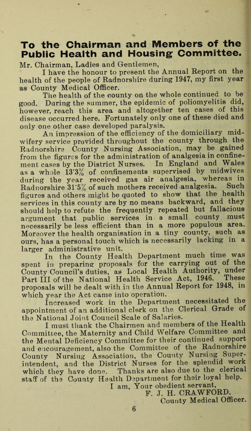 To the Chairman and Members of the Public Health and Housing Committee. Mr. Chairman, Ladies and Gentlemen, I have the honour to present the Annual Report on the health of the people of Radnorshire during 1947, my first year as County Medical Officer. The health of the county on the whole continued to be good. During the summer, the epidemic of poliomyelitis did, however, reach this area and altogether ten cases of this disease occurred here. Fortunately only one of these died and only one other case developed paralysis. An impression of the efficiency of the domiciliary mid- wifery service provided throughout the county through the Radnorshire County Nursing Association, may be gained from the figures for the administration of analgesia in confine- ment cases by the District Nurses. In England and Wales as a whole 13*3% of confinements supervised by midwives during the year received gas air analgesia, whereas in Radnorshire 31*5% of such mothers received analgesia. Such figures and others might be quoted to show that the health services in this county are by no means backward, and they should help to refute the frequently repeated but fallacious argument that public services in- a small county must necessarily be less efficient than in a more populous area. Moreover the health organisation in a tiny county, such as ours, has a personal touch which is necessarily lacking in a larger administrative unit. In the County Health Department much time was spent in preparing proposals for the carrying out of the County Council’s duties, as Local Health Authority, under Part III of the National Health Service Act, 1946. These proposals will be dealt with in the Annual Report for 1948, in which year the Act came into operation. Increased work in the Department necessitated the appointment of an additional clerk on the Clerical Grade of the National Joint Council Scale of Salaries. I must thank the Chairmen and members of the Health Commitcee, the Maternity and Child Welfare Committee and the Mental Deficiency Committee for their continued support and encouragement, also the Committee of the Radnorshire County Nursing Association, the County Nursing Super- intendent, and the District Nurses for the splendid work which they have done. Thanks are also due to the clerical staff of the County Health D3partment for their loyal help. I am, Your obedient servant, F. J. H. CRAWFORD. County Medical Officer.