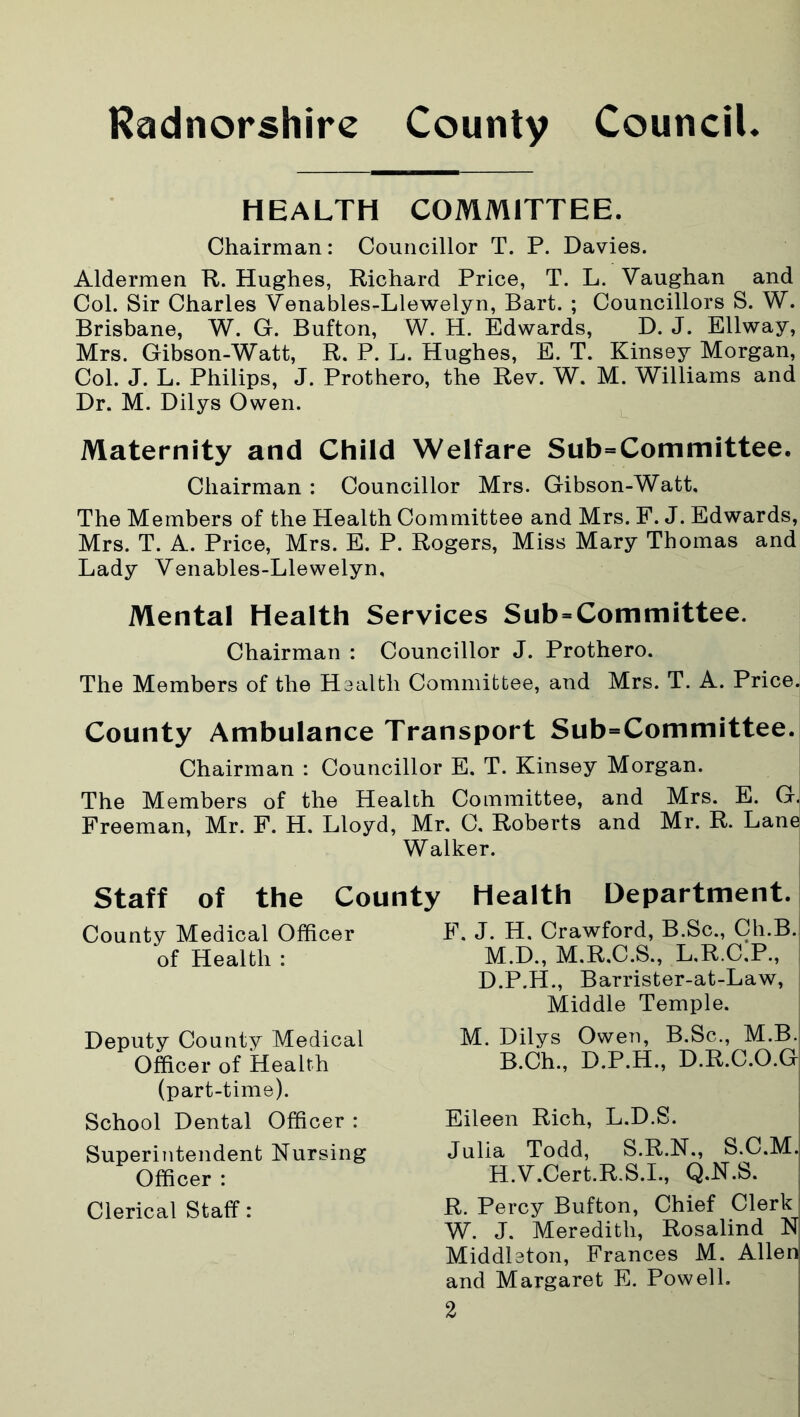 HEALTH COMMITTEE. Chairman: Councillor T. P. Davies. Aldermen R. Hughes, Richard Price, T. L. Vaughan and Col. Sir Charles Venables-Llewelyn, Bart. ; Councillors S. W. Brisbane, W. G. Button, W. H. Edwards, D. J. Ellway, Mrs. Gibson-Watt, R. P. L. Hughes, E. T. Kinsey Morgan, Col. J. L. Philips, J. Prothero, the Rev. W. M. Williams and Dr. M. Dilys Owen. Maternity and Child Welfare Subcommittee. Chairman : Councillor Mrs. Gibson-Watt, The Members of the Health Committee and Mrs. F. J. Edwards, Mrs. T. A. Price, Mrs. E. P. Rogers, Miss Mary Thomas and Lady Venables-Llewelyn, Mental Health Services Subcommittee. Chairman : Councillor J. Prothero. The Members of the Health Committee, and Mrs. T. A. Price. County Ambulance Transport Subcommittee. Chairman : Councillor E. T. Kinsey Morgan. The Members of the Health Committee, and Mrs. E. G. Freeman, Mr. F. H. Lloyd, Mr. C. Roberts and Mr. R. Lane Walker. Staff of the County Health Department. County Medical Officer of Health : Deputy County Medical Officer of Health (part-time). School Dental Officer : Superintendent Nursing Officer : Clerical Staff: F. J. H. Crawford, B.Sc., Ch.B. M.D., M.R.C.S., L.R.GP., D.P.H., Barrister-at-Law, Middle Temple. M. Dilys Owen, B.Sc., M.B. B.Ch., D.P.H., D.R.C.O.G Eileen Rich, L.D.S. Julia Todd, S.R.N., S.C.M. H.V.Cert.R.S.I., Q.N.S. R. Percy Bufton, Chief Clerk ! W. J. Meredith, Rosalind N Middleton, Frances M. Allen and Margaret E. Powell.