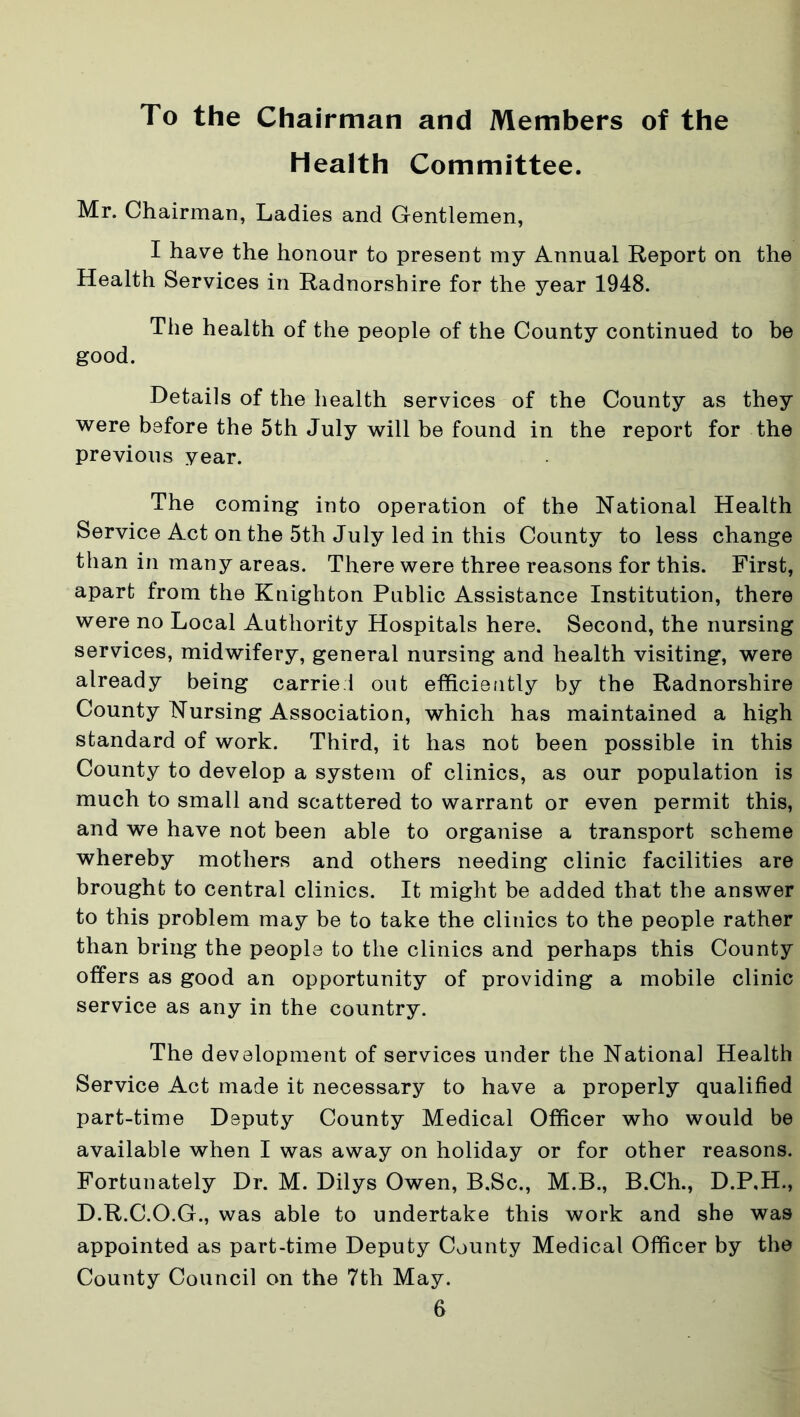 To the Chairman and Members of the Health Committee. Mr. Chairman, Ladies and Gentlemen, I have the honour to present my Annual Report on the Health Services in Radnorshire for the year 1948. The health of the people of the County continued to be good. Details of the health services of the County as they were before the 5th July will be found in the report for the previous year. The coming into operation of the National Health Service Act on the 5th July led in this County to less change than in many areas. There were three reasons for this. First, apart from the Knighton Public Assistance Institution, there were no Local Authority Hospitals here. Second, the nursing services, midwifery, general nursing and health visiting, were already being carriel out efficiently by the Radnorshire County Nursing Association, which has maintained a high standard of work. Third, it has not been possible in this County to develop a system of clinics, as our population is much to small and scattered to warrant or even permit this, and we have not been able to organise a transport scheme whereby mothers and others needing clinic facilities are brought to central clinics. It might be added that the answer to this problem may be to take the clinics to the people rather than bring the people to the clinics and perhaps this County offers as good an opportunity of providing a mobile clinic service as any in the country. The development of services under the National Health Service Act made it necessary to have a properly qualified part-time Deputy County Medical Officer who would be available when I was away on holiday or for other reasons. Fortunately Dr. M. Dilys Owen, B.Sc., M.B., B.Ch., D.P.H., D.R.C.O.G., was able to undertake this work and she was appointed as part-time Deputy County Medical Officer by the County Council on the 7th May.