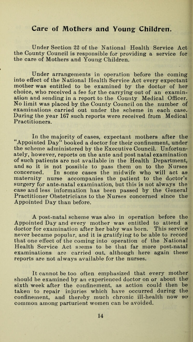 Care of Mothers and Young Children. Under Section 22 of the National Health Service Act the County Council is responsible for providing a service for the care of Mothers and Young Children. Under arrangements in operation before the coming into effect of the National Health Service Act every expectant mother was entitled to be examined by the doctor of her choice, who received a fee for the carrying out of an examin- ation and sending in a report to the County Medical Officer. No limit was placed by the County Council on the number of examinations carried out under the scheme in each case. During the year 167 such reports were received from Medical Practitioners. In the majority of cases, expectant mothers after the “Appointed Day” booked a doctor for their confinement, under the scheme administered by the Executive Council. Unfortun- ately, however, reports on the ante and post natal examination of such patients are not available in the Health Department, and so it is not possible to pass them on to the Nurses concerned. In some cases the midwife who will act as maternity nurse accompanies the patient to the doctor’s surgery for ante-natal examination, but this is not always the case and less information has been passed by the General Practitioner Obstetricians to the Nurses concerned since the Appointed Day than before. A post-natal scheme was also in operation before the Appointed Day and every mother was entitled to attend a doctor for examination after her baby was born. This service never became popular, and it is gratifying to be able to record that one effect of the coming into operation of the National Health Service Act seems to be that far more post-natal1 examinations are carried out, although here again these reports are not always available for the nurses. It cannot be too often emphasized that every mother should be examined by an experienced doctor on or about the sixth week after the confinement, as action could then be taken to repair injuries which have occurred during the confinement, and thereby much chronic ill-health now s<y common among parturient women can be avoided.