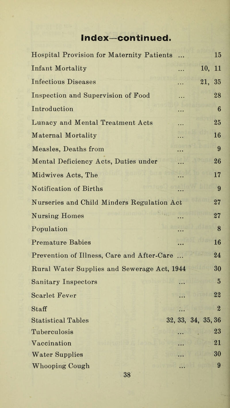 Index—continued Hospital Provision for Maternity Patients ... 15 Infant Mortality ... 10, 11 Infectious Diseases ... 21, 35 Inspection and Supervision of Food ... 28 Introduction ... 6 Lunacy and Mental Treatment Acts ... 25 Maternal Mortality ... 16 Measles, Deaths from ... 9 Mental Deficiency Acts, Duties under ... 26 Midwives Acts, The ... 17 Notification of Births ... 9 Nurseries and Child Minders Regulation Act 27 Nursing Homes ... 27 Population ... 8 Premature Babies ... 16 Prevention of Illness, Care and After-Care ... 24 Rural Water Supplies and Sewerage Act, 1944 30 Sanitary Inspectors ... 5 Scarlet Fever ... 22 Staff ... 2 Statistical Tables 32, 33, 34, 35, 36 Tuberculosis ... 23 Vaccination ... 21 Water Supplies ... 30 Whooping Cough ... 9