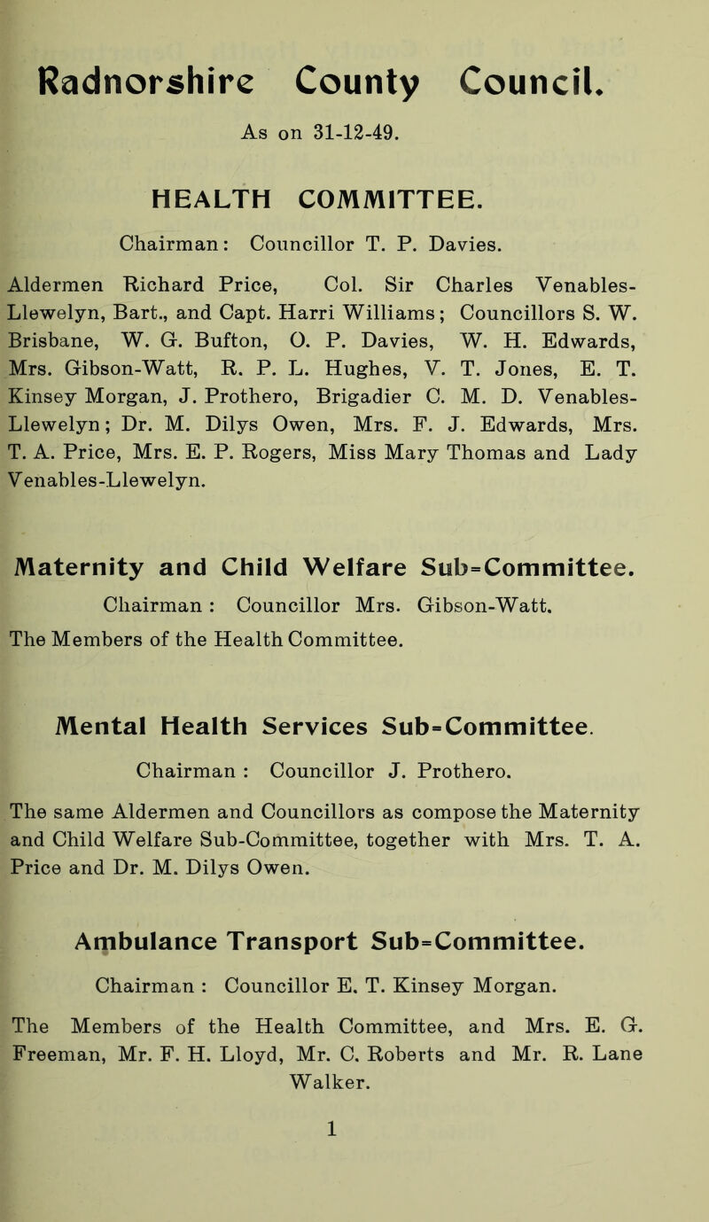 As on 31-12-49. HEALTH COMMITTEE. Chairman: Councillor T. P. Davies. Aldermen Richard Price, Col. Sir Charles Venables- Llewelyn, Bart., and Capt. Harri Williams; Councillors S. W. Brisbane, W. G. Button, O. P. Davies, W. H. Edwards, Mrs. Gibson-Watt, R. P. L. Hughes, V. T. Jones, E. T. Kinsey Morgan, J. Prothero, Brigadier C. M. D. Venables- Llewelyn; Dr. M. Dilys Owen, Mrs. F. J. Edwards, Mrs. T. A. Price, Mrs. E. P. Rogers, Miss Mary Thomas and Lady V enables-Llewelyn. Maternity and Child Welfare Subcommittee. Chairman : Councillor Mrs. Gibson-Watt. The Members of the Health Committee. Mental Health Services Subcommittee. Chairman : Councillor J. Prothero. The same Aldermen and Councillors as compose the Maternity and Child Welfare Sub-Committee, together with Mrs. T. A. Price and Dr. M. Dilys Owen. Ambulance Transport Subcommittee. Chairman : Councillor E. T. Kinsey Morgan. The Members of the Health Committee, and Mrs. E. G. Freeman, Mr. F. H. Lloyd, Mr. C. Roberts and Mr. R. Lane Walker.