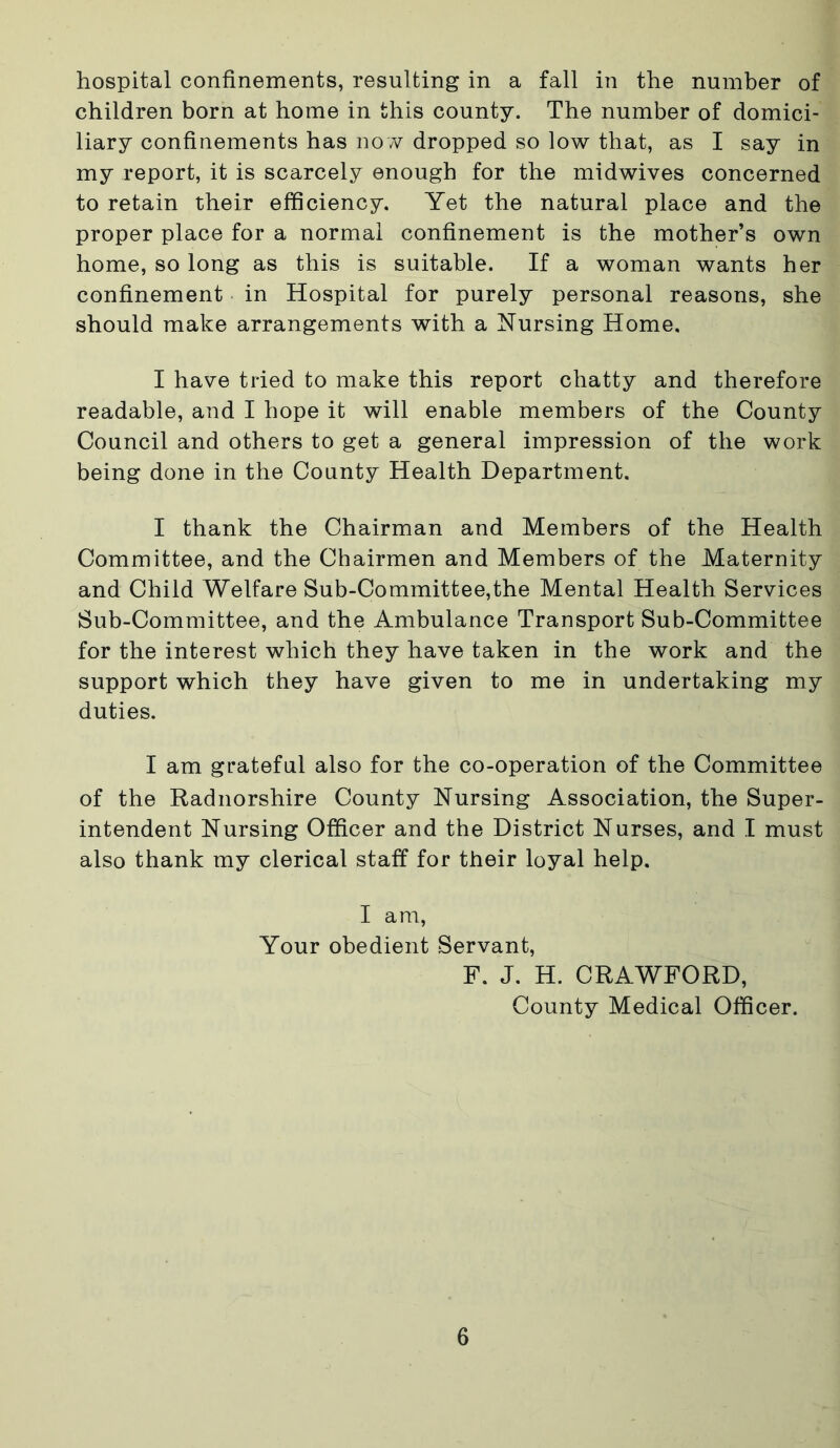 hospital confinements, resulting in a fall in the number of children born at home in this county. The number of domici- liary confinements has no w dropped so low that, as I say in my report, it is scarcely enough for the midwives concerned to retain their efficiency. Yet the natural place and the proper place for a normal confinement is the mother’s own home, so long as this is suitable. If a woman wants her confinement in Hospital for purely personal reasons, she should make arrangements with a Nursing Home. I have tried to make this report chatty and therefore readable, and I hope it will enable members of the County Council and others to get a general impression of the work being done in the County Health Department. I thank the Chairman and Members of the Health Committee, and the Chairmen and Members of the Maternity and Child Welfare Sub-Committee,the Mental Health Services Sub-Committee, and the Ambulance Transport Sub-Committee for the interest which they have taken in the work and the support which they have given to me in undertaking my duties. I am grateful also for the co-operation of the Committee of the Radnorshire County Nursing Association, the Super- intendent Nursing Officer and the District Nurses, and I must also thank my clerical staff for their loyal help. I am, Your obedient Servant, F. J. H. CRAWFORD, County Medical Officer.