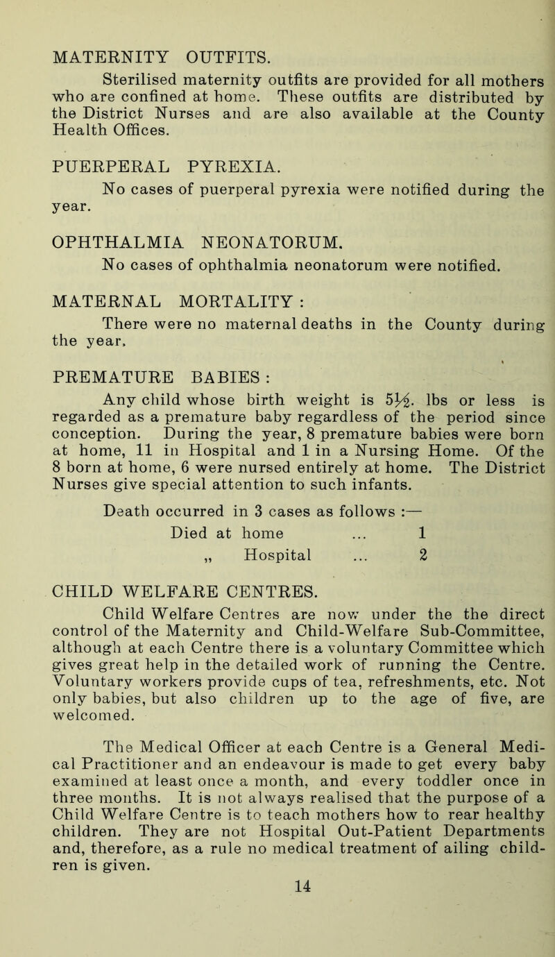 MATERNITY OUTFITS. Sterilised maternity outfits are provided for all mothers who are confined at home. These outfits are distributed by the District Nurses and are also available at the County Health Offices. PUERPERAL PYREXIA. No cases of puerperal pyrexia were notified during the year. OPHTHALMIA NEONATORUM. No cases of ophthalmia neonatorum were notified. MATERNAL MORTALITY : There were no maternal deaths in the County during the year, PREMATURE BABIES : Any child whose birth weight is 5J/£. lbs or less is regarded as a premature baby regardless of the period since conception. During the year, 8 premature babies were born at home, 11 in Hospital and 1 in a Nursing Home. Of the 8 born at home, 6 were nursed entirely at home. The District Nurses give special attention to such infants. Death occurred in 3 cases as follows :— Died at home ... 1 „ Hospital ... 2 CHILD WELFARE CENTRES. Child Welfare Centres are now under the the direct control of the Maternity and Child-Welfare Sub-Committee, although at each Centre there is a voluntary Committee which gives great help in the detailed work of running the Centre. Voluntary workers provide cups of tea, refreshments, etc. Not only babies, but also children up to the age of five, are welcomed. The Medical Officer at each Centre is a General Medi- cal Practitioner and an endeavour is made to get every baby examined at least once a month, and every toddler once in three months. It is not always realised that the purpose of a Child Welfare Centre is to teach mothers how to rear healthy children. They are not Hospital Out-Patient Departments and, therefore, as a rule no medical treatment of ailing child- ren is given.