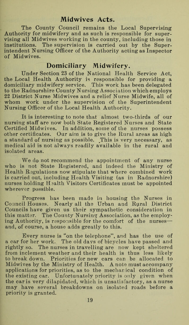 Midwives Acts. The County Council remains the Local Supervising Authority for midwifery and as such is responsible for super- vising all Midwives working in the county, including those in institutions. The supervision is carried out by the Super- intendent Nursing Officer of the Authority acting as Inspector of Midwives. Domiciliary Midwifery. Under Section 23 of the National Health Service Act, the Local Health Authority is responsible for providing a domiciliary midwifery service. This work has been delegated to the Radnorshire County Nursing Association which employs 22 District Nurse Midwives and a relief Nurse Midwife, all of whom work under the supervision of the Superintendent Nursing Officer of the Local Health Authority. It is interesting to note that almost two-thirds of our nursing staff are now both State Registered Nurses and State Certified Midwives. In addition, some of the nurses possess other certificates. Our aim is to give the Rural areas as high a standard of nursing as possible. /This is very necessary, as medical aid is not always readily available in the rural and isolated areas. We do not recommend the appointment of any nurse who is not State Registered, and indeed the Ministry of Health Regulations now stipulate that where combined work is carried out, including Health Visiting (as in Radnorshire) nurses holding Health Visitors Certificates must be appointed wherever possible. Progress has been made in housing the Nurses in Council Houses. Nearly all the Urban and Rural District Councils have given us their sympathetic consideration in this matter. The County Nursing Association, as the employ- ing Authority, is responsible for the comfort of the nurses— and, of course, a house adds greatly to this. Every nurse is “on the telephone”, and has the use of a car for her work. The old days of bicycles have passed and rightly so. The nurses in travelling are now kept sheltered from inclement weather and their health is thus less likely to break down. Priorities for new cars can be allocated to Midwives by the Ministry of Health. A note must accompany applications for priorities, as to the mechanical condition of the existing car. Unfortunately priority is only given when the car is very dilapidated, which is unsatisfactory, as a nurse may have several breakdowns on isolated roads before a priority is granted.