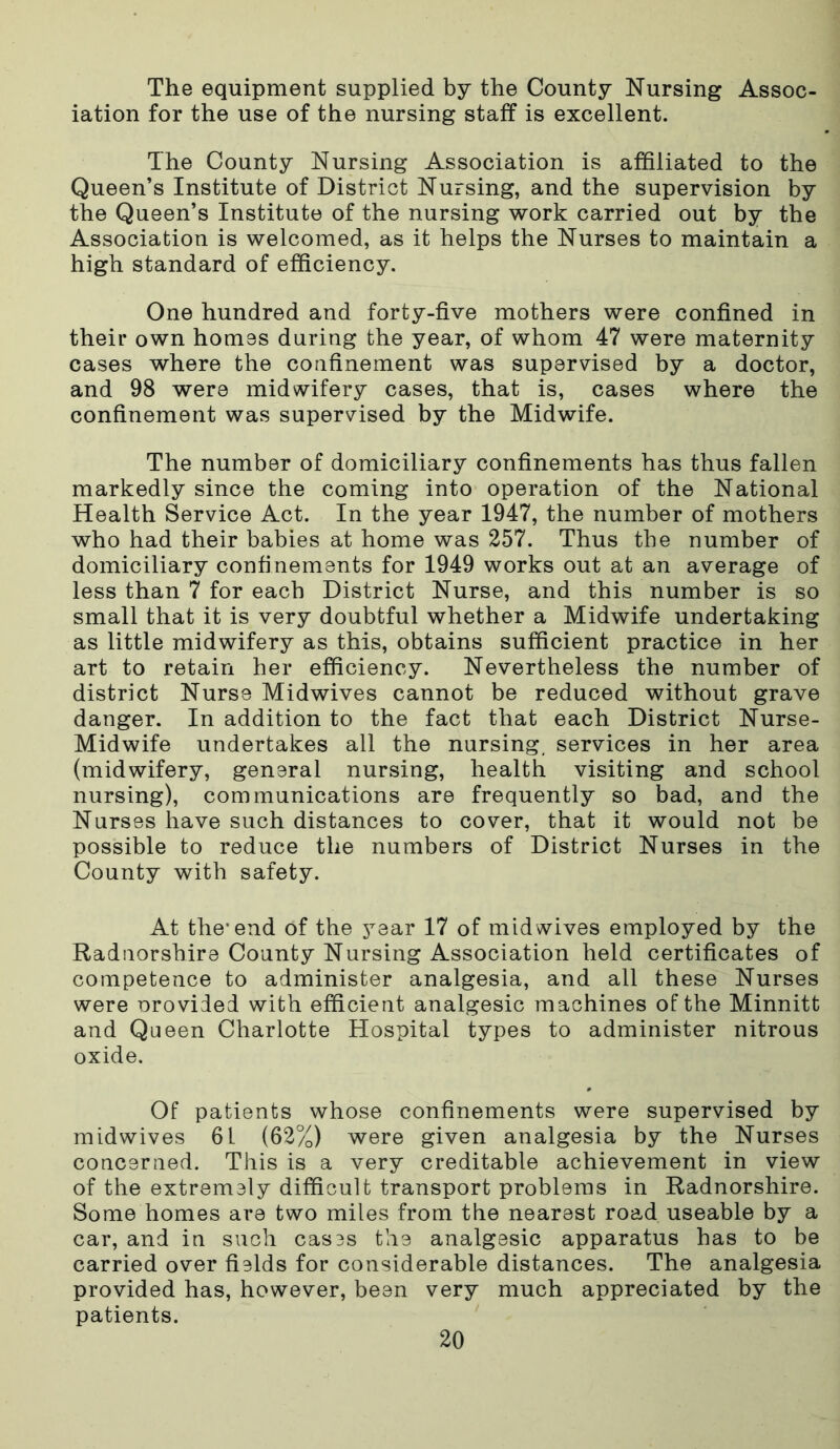 The equipment supplied by the County Nursing Assoc- iation for the use of the nursing staff is excellent. The County Nursing Association is affiliated to the Queen’s Institute of District Nursing, and the supervision by the Queen’s Institute of the nursing work carried out by the Association is welcomed, as it helps the Nurses to maintain a high standard of efficiency. One hundred and forty-five mothers were confined in their own homes during the year, of whom 47 were maternity cases where the confinement was supervised by a doctor, and 98 were midwifery cases, that is, cases where the confinement was supervised by the Midwife. The number of domiciliary confinements has thus fallen markedly since the coming into operation of the National Health Service Act. In the year 1947, the number of mothers who had their babies at home was 257. Thus the number of domiciliary confinements for 1949 works out at an average of less than 7 for each District Nurse, and this number is so small that it is very doubtful whether a Midwife undertaking as little midwifery as this, obtains sufficient practice in her art to retain her efficiency. Nevertheless the number of district Nurse Midwives cannot be reduced without grave danger. In addition to the fact that each District Nurse- Midwife undertakes all the nursing, services in her area (midwifery, general nursing, health visiting and school nursing), communications are frequently so bad, and the Nurses have such distances to cover, that it would not be possible to reduce the numbers of District Nurses in the County with safety. At the’end of the year 17 of mid wives employed by the Radnorshire County Nursing Association held certificates of competence to administer analgesia, and all these Nurses were orovided with efficient analgesic machines of the Minnitt and Queen Charlotte Hospital types to administer nitrous oxide. Of patients whose confinements were supervised by midwives 61 (62%) were given analgesia by the Nurses concerned. This is a very creditable achievement in view of the extremely difficult transport problems in Radnorshire. Some homes are two miles from the nearest road useable by a car, and in such cases the analgesic apparatus has to be carried over fields for considerable distances. The analgesia provided has, however, been very much appreciated by the patients.