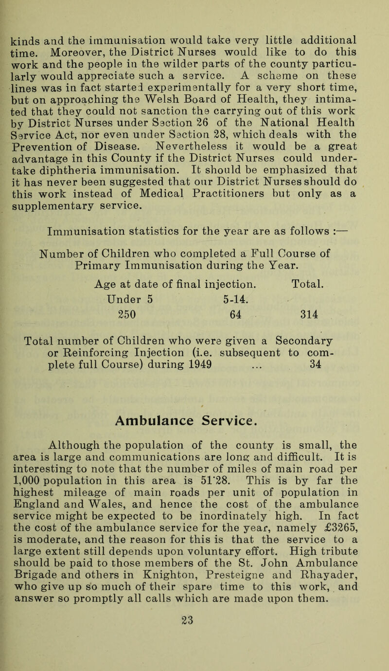 kinds and the immunisation would take very little additional time. Moreover, the District Nurses would like to do this work and the people in the wilder parts of the county particu- larly would appreciate such a service. A scheme on these lines was in fact started experimentally for a very short time, but on approaching the Welsh Board of Health, they intima- ted that they could not sanction the carrying out of this work by District Nurses under Section 26 of the National Health Service Act, nor even under Section 28, which deals with the Prevention of Disease. Nevertheless it would be a great advantage in this County if the District Nurses could under- take diphtheria immunisation. It should be emphasized that it has never been suggested that our District Nurses should do this work instead of Medical Practitioners but only as a supplementary service. Immunisation statistics for the year are as follows :— Number of Children who completed a Full Course of Primary Immunisation during the Year. Age at date of final injection. Total. Under 5 5-14. 250 64 314 Total number of Children who were given a Secondary or Reinforcing Injection (i.e. subsequent to com- plete full Course) during 1949 ... 34 Ambulance Service. Although the population of the county is small, the area is large and communications are long and difficult. It is interesting to note that the number of miles of main road per 1,000 population in this area is 51*28. This is by far the highest mileage of main roads per unit of population in England and Wales, and hence the cost of the ambulance service might be expected to be inordinately high. In fact the cost of the ambulance service for the year, namely £3265, is moderate, and the reason for this is that the service to a large extent still depends upon voluntary effort. High tribute should be paid to those members of the St. John Ambulance Brigade and others in Knighton, Presteigne and Rhayader, who give up so much of their spare time to this work, and answer so promptly all calls which are made upon them.