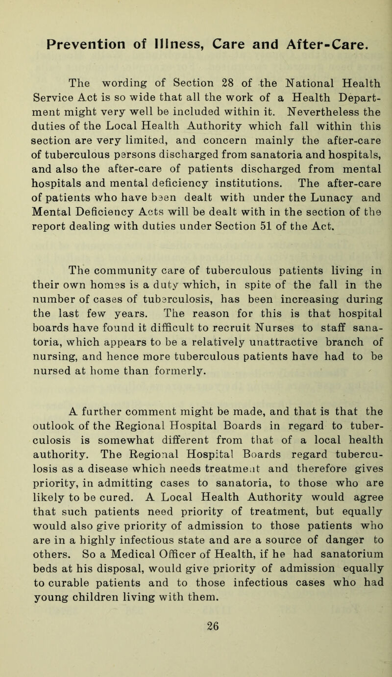 Prevention of Illness, Care and After-Care. The wording of Section 28 of the National Health Service Act is so wide that all the work of a Health Depart- ment might very well be included within it. Nevertheless the duties of the Local Health Authority which fall within this section are very limited, and concern mainly the after-care of tuberculous parsons discharged from sanatoria and hospitals, and also the after-care of patients discharged from mental hospitals and mental deficiency institutions. The after-care of patients who have baen dealt with under the Lunacy and Mental Deficiency Acts will be dealt with in the section of the report dealing with duties under Section 51 of the Act. The community care of tuberculous patients living in their own homas is a duty which, in spite of the fall in the number of cases of tuberculosis, has been increasing during the last few years. The reason for this is that hospital boards have found it difficult to recruit Nurses to staff sana- toria, which appears to be a relatively unattractive branch of nursing, and hence more tuberculous patients have had to be nursed at home than formerly. A further comment might be made, and that is that the outlook of the Regional Hospital Boards in regard to tuber- culosis is somewhat different from that of a local health authority. The Regional Hospital Boards regard tubercu- losis as a disease which needs treatment and therefore gives priority, in admitting cases to sanatoria, to those who are likely to be cured. A Local Health Authority would agree that such patients need priority of treatment, but equally would also give priority of admission to those patients who are in a highly infectious state and are a source of danger to others. So a Medical Officer of Health, if he had sanatorium beds at his disposal, would give priority of admission equally to curable patients and to those infectious cases who had young children living with them.