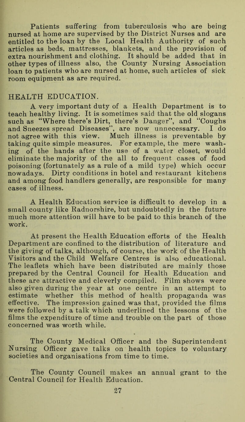 Patients suffering from tuberculosis who are being nursed at home are supervised by the District Nurses and are entitled to the loan by the Local Health Authority of such articles as beds, mattresses, blankets, and the provision of extra nourishment and clothing. It should be added that in other types of illness also, the County Nursing Association loan to patients who are nursed at home, such articles of sick room equipment as are required. HEALTH EDUCATION. A very important duty of a Health Department is to teach healthy living. It is sometimes said that the old slogans such as “Where there’s Dirt, there’s Danger”, and “Coughs and Sneezes spread Diseases”, are now unnecessary. I do not agree with this view. Much illness is preventable by taking quite simple measures. For example, the mere wash- ing of the hands after the use of a water closet, would eliminate the majority of the all to frequent cases of food poisoning (fortunately as a rule of a mild type) which occur nowadays. Dirty conditions in hotel and restaurant kitchens and among food handlers generally, are responsible for many cases of illness. A Health Education service is difficult to develop in a small county like Radnorshire, but undoubtedly in the future much more attention will have to be paid to this branch of the work. At present the Health Education efforts of the Health Department are confined to the distribution of literature and the giving of talks, although, of course, the work of the Health Visitors and the Child Welfare Centres is also educational. The leaflets which have been distributed are mainly those prepared by the Central Council for Health Education and these are attractive and cleverly compiled. Film shows were also given during the year at one centre in an attempt to estimate whether this method of health propaganda was effective. The impression gained was that, provided the films were followed by a talk which underlined the lessons of the films the expenditure of time and trouble on the part of those concerned was worth while. The County Medical Officer and the Superintendent Nursing Officer gave talks on health topics to voluntary societies and organisations from time to time. The County Council makes an annual grant to the Central Council for Health Education.