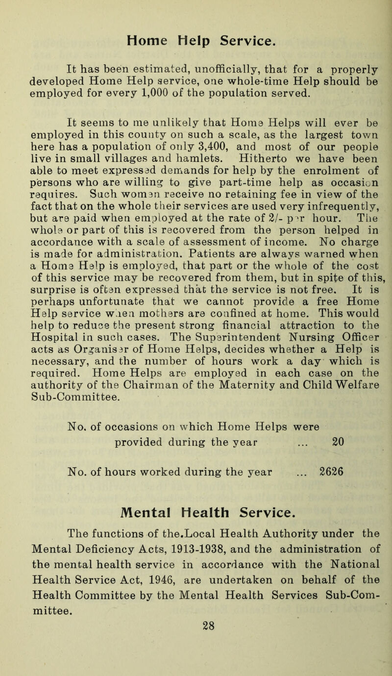 Home Help Service. It has been estimated, unofficially, that for a properly developed Home Help service, one whole-time Help should be employed for every 1,000 of the population served. It seems to me unlikely that Home Helps will ever be employed in this county on such a scale, as the largest town here has a population of only 3,400, and most of our people live in small villages and hamlets. Hitherto we have been able to meet expressed demands for help by the enrolment of persons who are willing to give part-time help as occasion requires. Such women receive no retaining fee in view of the fact that on the whole their services are used very infrequently, but are paid when employed at the rate of 2/- per hour. The whole or part of this is recovered from the person helped in accordance with a scale of assessment of income. No charge is made for administration. Patients are always warned when a Home Help is employed, that part or the whole of the cost of this service may be recovered from them, but in spite of this, surprise is often expressed that the service is not free. It is perhaps unfortunate that we cannot provide a free Home Help service waen mothers are confined at home. This would help to reduce the present strong financial attraction to the Hospital in such cases. The Superintendent Nursing Officer acts as Organiser of Home Helps, decides whether a Help is necessary, and the number of hours work a day which is required. Home Helps are employed in each case on the authority of the Chairman of the Maternity and Child Welfare Sub-Committee. No. of occasions on which Home Helps were provided during the year ... 20 No. of hours worked during the year ... 2626 Mental Health Service. The functions of the.Local Health Authority under the Mental Deficiency Acts, 1913-1938, and the administration of the mental health service in accordance with the National Health Service Act, 1946, are undertaken on behalf of the Health Committee by the Mental Health Services Sub-Com- mittee.