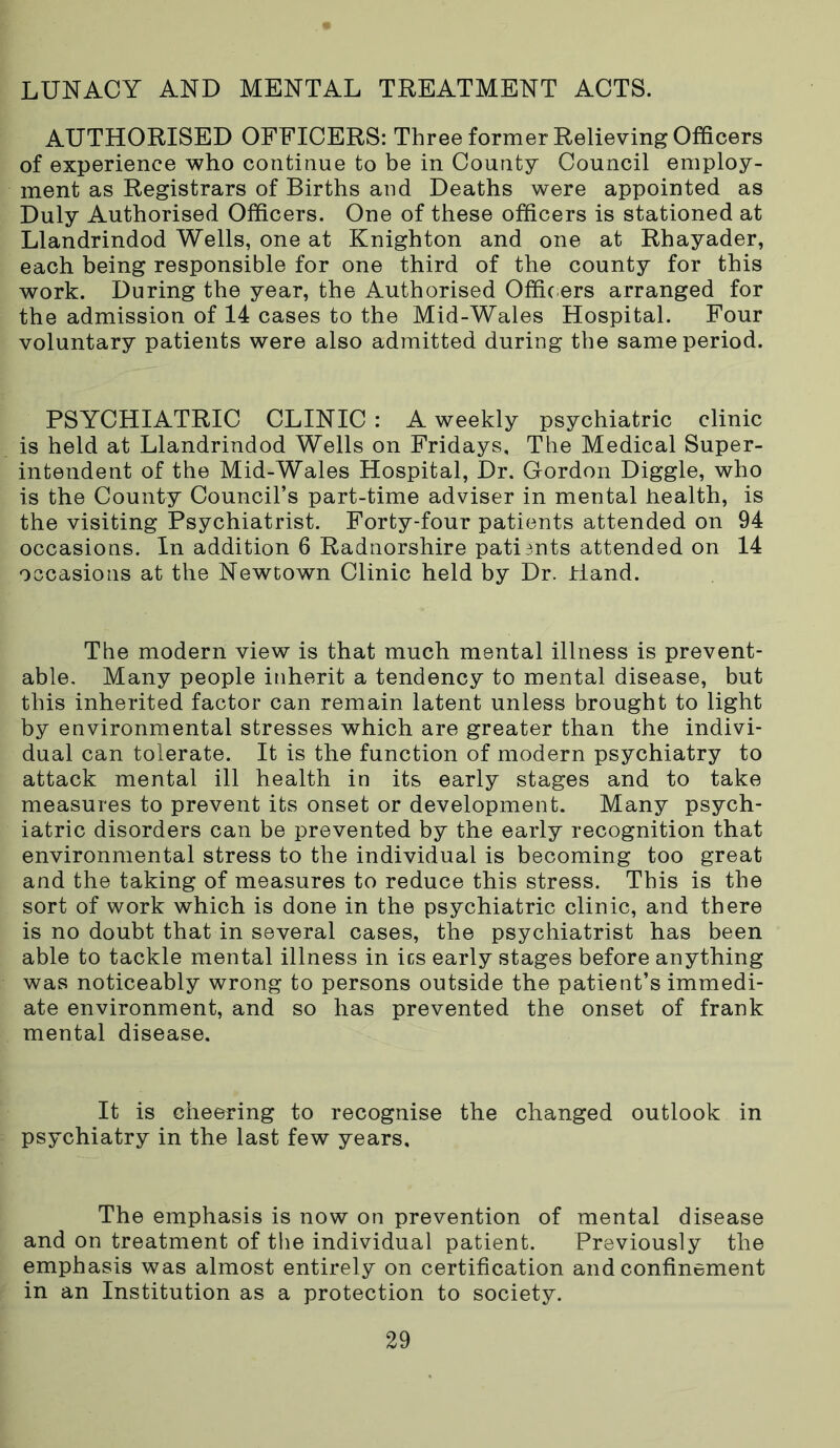 LUNACY AND MENTAL TREATMENT ACTS. AUTHORISED OFFICERS: Three former Relieving Officers of experience who continue to be in County Council employ- ment as Registrars of Births and Deaths were appointed as Duly Authorised Officers. One of these officers is stationed at Llandrindod Wells, one at Knighton and one at Rhayader, each being responsible for one third of the county for this work. During the year, the Authorised Offic ers arranged for the admission of 14 cases to the Mid-Wales Hospital. Four voluntary patients were also admitted during the same period. PSYCHIATRIC CLINIC : A weekly psychiatric clinic is held at Llandrindod Wells on Fridays, The Medical Super- intendent of the Mid-Wales Hospital, Dr. Gordon Diggle, who is the County Council’s part-time adviser in mental health, is the visiting Psychiatrist. Forty-four patients attended on 94 occasions. In addition 6 Radnorshire patients attended on 14 occasions at the Newtown Clinic held by Dr. Hand. The modern view is that much mental illness is prevent- able. Many people inherit a tendency to mental disease, but this inherited factor can remain latent unless brought to light by environmental stresses which are greater than the indivi- dual can tolerate. It is the function of modern psychiatry to attack mental ill health in its early stages and to take measures to prevent its onset or development. Many psych- iatric disorders can be prevented by the early recognition that environmental stress to the individual is becoming too great and the taking of measures to reduce this stress. This is the sort of work which is done in the psychiatric clinic, and there is no doubt that in several cases, the psychiatrist has been able to tackle mental illness in ics early stages before anything was noticeably wrong to persons outside the patient’s immedi- ate environment, and so has prevented the onset of frank mental disease. It is cheering to recognise the changed outlook in psychiatry in the last few years. The emphasis is now on prevention of mental disease and on treatment of the individual patient. Previously the emphasis was almost entirely on certification and confinement in an Institution as a protection to society.