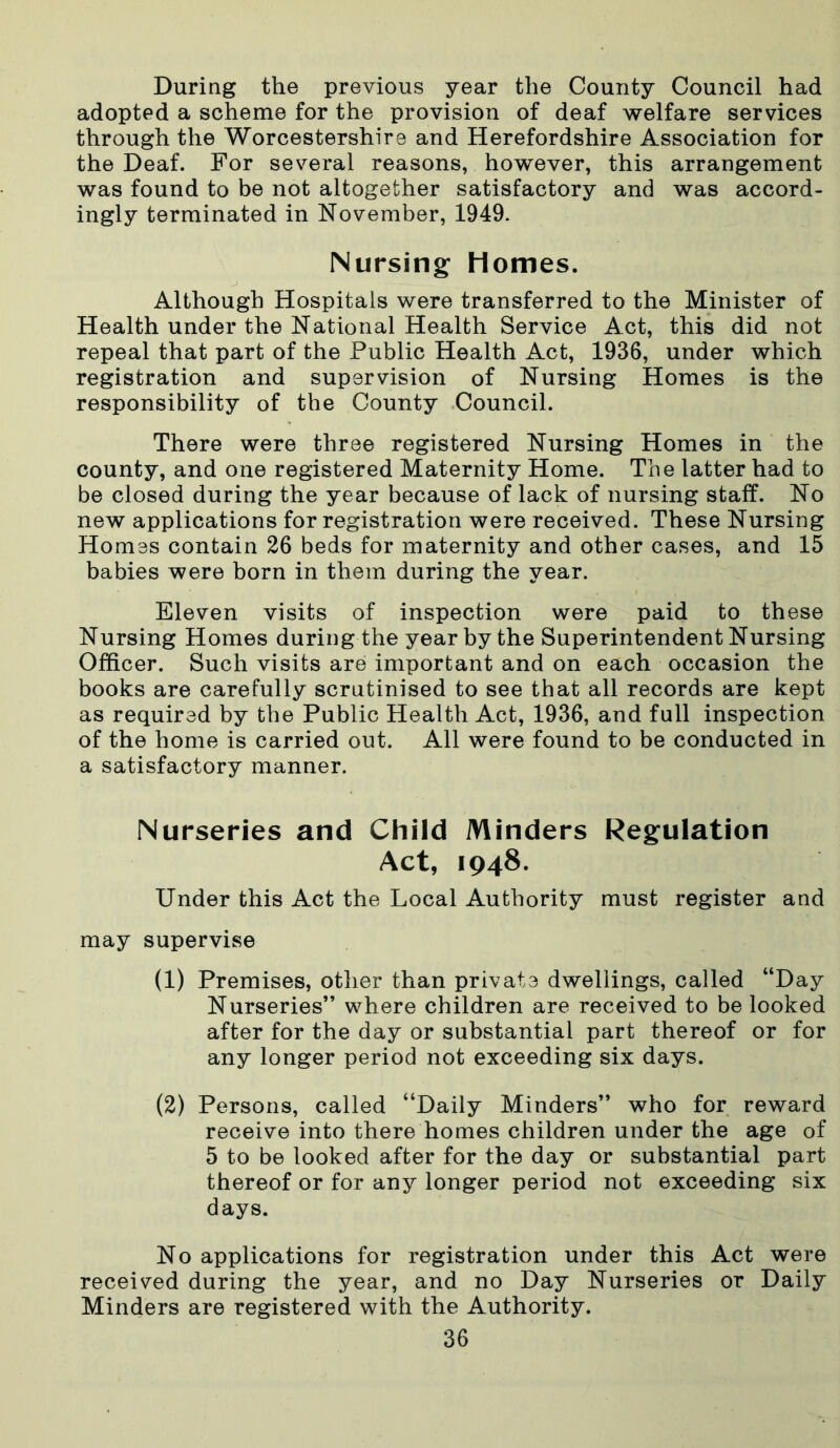 During the previous year the County Council had adopted a scheme for the provision of deaf welfare services through the Worcestershire and Herefordshire Association for the Deaf. For several reasons, however, this arrangement was found to be not altogether satisfactory and was accord- ingly terminated in November, 1949. Nursing Homes. Although Hospitals were transferred to the Minister of Health under the National Health Service Act, this did not repeal that part of the Public Health Act, 1936, under which registration and supervision of Nursing Homes is the responsibility of the County Council. There were three registered Nursing Homes in the county, and one registered Maternity Home. The latter had to be closed during the year because of lack of nursing staff. No new applications for registration were received. These Nursing Homes contain 26 beds for maternity and other cases, and 15 babies were born in them during the year. Eleven visits of inspection were paid to these Nursing Homes during the year by the Superintendent Nursing Officer. Such visits are important and on each occasion the books are carefully scrutinised to see that all records are kept as required by the Public Health Act, 1936, and full inspection of the home is carried out. All were found to be conducted in a satisfactory manner. Nurseries and Child Minders Regulation Act, 1948. Under this Act the Local Authority must register and may supervise (1) Premises, other than private dwellings, called “Day Nurseries” where children are received to be looked after for the day or substantial part thereof or for any longer period not exceeding six days. (2) Persons, called “Daily Minders” who for reward receive into there homes children under the age of 5 to be looked after for the day or substantial part thereof or for any longer period not exceeding six days. No applications for registration under this Act were received during the year, and no Day Nurseries or Daily Minders are registered with the Authority.